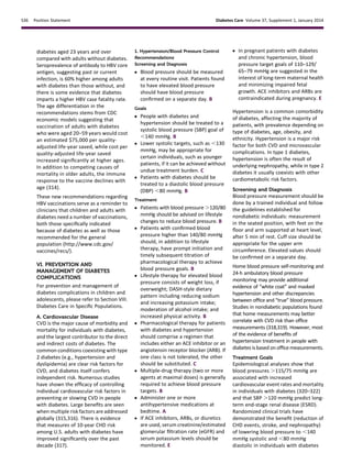 diabetes aged 23 years and over
compared with adults without diabetes.
Seroprevalence of antibody to HBV core
antigen, suggesting past or current
infection, is 60% higher among adults
with diabetes than those without, and
there is some evidence that diabetes
imparts a higher HBV case fatality rate.
The age differentiation in the
recommendations stems from CDC
economic models suggesting that
vaccination of adults with diabetes
who were aged 20–59 years would cost
an estimated $75,000 per quality-
adjusted life-year saved, while cost per
quality-adjusted life-year saved
increased signiﬁcantly at higher ages.
In addition to competing causes of
mortality in older adults, the immune
response to the vaccine declines with
age (314).
These new recommendations regarding
HBV vaccinations serve as a reminder to
clinicians that children and adults with
diabetes need a number of vaccinations,
both those speciﬁcally indicated
because of diabetes as well as those
recommended for the general
population (http://www.cdc.gov/
vaccines/recs/).
VI. PREVENTION AND
MANAGEMENT OF DIABETES
COMPLICATIONS
For prevention and management of
diabetes complications in children and
adolescents, please refer to Section VIII.
Diabetes Care in Speciﬁc Populations.
A. Cardiovascular Disease
CVD is the major cause of morbidity and
mortality for individuals with diabetes,
and the largest contributor to the direct
and indirect costs of diabetes. The
common conditions coexisting with type
2 diabetes (e.g., hypertension and
dyslipidemia) are clear risk factors for
CVD, and diabetes itself confers
independent risk. Numerous studies
have shown the efﬁcacy of controlling
individual cardiovascular risk factors in
preventing or slowing CVD in people
with diabetes. Large beneﬁts are seen
when multiple risk factors are addressed
globally (315,316). There is evidence
that measures of 10-year CHD risk
among U.S. adults with diabetes have
improved signiﬁcantly over the past
decade (317).
1. Hypertension/Blood Pressure Control
Recommendations
Screening and Diagnosis
c Blood pressure should be measured
at every routine visit. Patients found
to have elevated blood pressure
should have blood pressure
conﬁrmed on a separate day. B
Goals
c People with diabetes and
hypertension should be treated to a
systolic blood pressure (SBP) goal of
,140 mmHg. B
c Lower systolic targets, such as ,130
mmHg, may be appropriate for
certain individuals, such as younger
patients, if it can be achieved without
undue treatment burden. C
c Patients with diabetes should be
treated to a diastolic blood pressure
(DBP) ,80 mmHg. B
Treatment
c Patients with blood pressure .120/80
mmHg should be advised on lifestyle
changes to reduce blood pressure. B
c Patients with conﬁrmed blood
pressure higher than 140/80 mmHg
should, in addition to lifestyle
therapy, have prompt initiation and
timely subsequent titration of
pharmacological therapy to achieve
blood pressure goals. B
c Lifestyle therapy for elevated blood
pressure consists of weight loss, if
overweight; DASH-style dietary
pattern including reducing sodium
and increasing potassium intake;
moderation of alcohol intake; and
increased physical activity. B
c Pharmacological therapy for patients
with diabetes and hypertension
should comprise a regimen that
includes either an ACE inhibitor or an
angiotensin receptor blocker (ARB). If
one class is not tolerated, the other
should be substituted. C
c Multiple-drug therapy (two or more
agents at maximal doses) is generally
required to achieve blood pressure
targets. B
c Administer one or more
antihypertensive medications at
bedtime. A
c If ACE inhibitors, ARBs, or diuretics
are used, serum creatinine/estimated
glomerular ﬁltration rate (eGFR) and
serum potassium levels should be
monitored. E
c In pregnant patients with diabetes
and chronic hypertension, blood
pressure target goals of 110–129/
65–79 mmHg are suggested in the
interest of long-term maternal health
and minimizing impaired fetal
growth. ACE inhibitors and ARBs are
contraindicated during pregnancy. E
Hypertension is a common comorbidity
of diabetes, affecting the majority of
patients, with prevalence depending on
type of diabetes, age, obesity, and
ethnicity. Hypertension is a major risk
factor for both CVD and microvascular
complications. In type 1 diabetes,
hypertension is often the result of
underlying nephropathy, while in type 2
diabetes it usually coexists with other
cardiometabolic risk factors.
Screening and Diagnosis
Blood pressure measurement should be
done by a trained individual and follow
the guidelines established for
nondiabetic individuals: measurement
in the seated position, with feet on the
ﬂoor and arm supported at heart level,
after 5 min of rest. Cuff size should be
appropriate for the upper arm
circumference. Elevated values should
be conﬁrmed on a separate day.
Home blood pressure self-monitoring and
24-h ambulatory blood pressure
monitoring may provide additional
evidence of “white coat” and masked
hypertension and other discrepancies
between ofﬁce and “true” blood pressure.
Studies in nondiabetic populations found
that home measurements may better
correlate with CVD risk than ofﬁce
measurements (318,319). However, most
of the evidence of beneﬁts of
hypertension treatment in people with
diabetes is based on ofﬁce measurements.
Treatment Goals
Epidemiological analyses show that
blood pressures .115/75 mmHg are
associated with increased
cardiovascular event rates and mortality
in individuals with diabetes (320–322)
and that SBP .120 mmHg predict long-
term end-stage renal disease (ESRD).
Randomized clinical trials have
demonstrated the beneﬁt (reduction of
CHD events, stroke, and nephropathy)
of lowering blood pressure to ,140
mmHg systolic and ,80 mmHg
diastolic in individuals with diabetes
S36 Position Statement Diabetes Care Volume 37, Supplement 1, January 2014
 