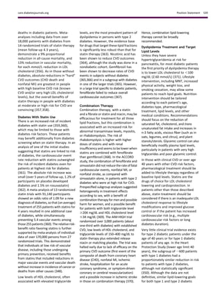 deaths in diabetic patients. Meta-
analyses including data from over
18,000 patients with diabetes from
14 randomized trials of statin therapy
(mean follow-up 4.3 years),
demonstrate a 9% proportional
reduction in all-cause mortality, and
13% reduction in vascular mortality,
for each mmol/L reduction in LDL
cholesterol (356). As in those without
diabetes, absolute reductions in “hard”
CVD outcomes (CHD death and
nonfatal MI) are greatest in people
with high baseline CVD risk (known
CVD and/or very high LDL cholesterol
levels), but the overall beneﬁts of
statin therapy in people with diabetes
at moderate or high risk for CVD are
convincing (357,358).
Diabetes With Statin Use
There is an increased risk of incident
diabetes with statin use (359,360),
which may be limited to those with
diabetes risk factors. These patients
may beneﬁt additionally from diabetes
screening when on statin therapy. In an
analysis of one of the initial studies
suggesting that statins are linked to risk
of diabetes, the cardiovascular event
rate reduction with statins outweighed
the risk of incident diabetes even for
patients at highest risk for diabetes
(361). The absolute risk increase was
small (over 5 years of follow-up, 1.2% of
participants on placebo developed
diabetes and 1.5% on rosuvastatin)
(362). A meta-analysis of 13 randomized
statin trials with 91,140 participants
showed an odds ratio of 1.09 for a new
diagnosis ofdiabetes, so that (on average)
treatment of 255 patients with statins for
4 years resulted in one additional case
of diabetes, while simultaneously
preventing 5.4 vascular events among
those255patients(360).The relativerisk-
beneﬁt ratio favoring statins is further
supported by meta-analysis of individual
data of over 170,000 persons from 27
randomized trials. This demonstrated
that individuals at low risk of vascular
disease, including those undergoing
primary prevention, received beneﬁts
from statins that included reductions in
major vascular events and vascular death
without increase in incidence of cancer or
deaths from other causes (348).
Low levels of HDL cholesterol, often
associated with elevated triglyceride
levels, are the most prevalent pattern of
dyslipidemia in persons with type 2
diabetes. However, the evidence base
for drugs that target these lipid fractions
is signiﬁcantly less robust than that for
statin therapy (363). Nicotinic acid has
been shown to reduce CVD outcomes
(364), although the study was done in a
nondiabetic cohort. Gemﬁbrozil has
been shown to decrease rates of CVD
events in subjects without diabetes
(365,366) and in a subgroup with diabetes
in one of the larger trials (365). However,
in a large trial speciﬁc to diabetic patients,
fenoﬁbrate failed to reduce overall
cardiovascular outcomes (367).
Combination Therapy
Combination therapy, with a statin
and a ﬁbrate or statin and niacin, may be
efﬁcacious for treatment for all three
lipid fractions, but this combination is
associated with an increased risk for
abnormal transaminase levels, myositis,
or rhabdomyolysis. The risk of
rhabdomyolysis is higher with higher
doses of statins and with renal
insufﬁciency and seems to be lower when
statins are combined with fenoﬁbrate
than gemﬁbrozil (368). In the ACCORD
study, the combination of fenoﬁbrate and
simvastatin did not reduce the rate of fatal
cardiovascular events, nonfatal MI, or
nonfatal stroke, as compared with
simvastatin alone, in patients with type 2
diabetes who were at high risk for CVD.
Prespeciﬁed subgroup analyses suggested
heterogeneity in treatment effects
according to sex, with a beneﬁt of
combination therapyformenandpossible
harm for women, and a possible beneﬁt
for patients with both triglyceride level
$204 mg/dL and HDL cholesterol level
#34 mg/dL (369). The AIM-HIGH trial
randomized over 3,000 patients (about
one-third with diabetes) with established
CVD, low levels of HDL cholesterol, and
triglyceride levels of 150–400 mg/dL to
statin therapy plus extended release
niacin or matching placebo. The trial was
halted early due to lack of efﬁcacy on the
primary CVD outcome (ﬁrst event of the
composite of death from coronary heart
disease (CHD), nonfatal MI, ischemic
stroke, hospitalization for an acute
coronary syndrome, or symptom-driven
coronary or cerebral revascularization)
and a possible increase in ischemic stroke
in those on combination therapy (370).
Hence, combination lipid-lowering
therapy cannot be broadly
recommended.
Dyslipidemia Treatment and Target
Lipid Levels
Unless they have severe
hypertriglyceridemia at risk for
pancreatitis, for most diabetic patients
the ﬁrst priority of dyslipidemia therapy
is to lower LDL cholesterol to ,100
mg/dL (2.60 mmol/L) (371). Lifestyle
intervention, including MNT, increased
physical activity, weight loss, and
smoking cessation, may allow some
patients to reach lipid goals. Nutrition
intervention should be tailored
according to each patient’s age,
diabetes type, pharmacological
treatment, lipid levels, and other
medical conditions. Recommendations
should focus on the reduction of
saturated fat, cholesterol, and trans
unsaturated fat intake and increases in
n-3 fatty acids, viscous ﬁber (such as in
oats, legumes, and citrus), and plant
stanols/sterols. Glycemic control can also
beneﬁcially modify plasma lipid levels,
particularly in patients with very high
triglycerides and poor glycemic control.
In those with clinical CVD or over age
40 years with other CVD risk factors,
pharmacological treatment should be
added to lifestyle therapy regardless of
baseline lipid levels. Statins are the
drugs of choice for LDL cholesterol
lowering and cardioprotection. In
patients other than those described
above, statin treatment should be
considered if there is an inadequate LDL
cholesterol response to lifestyle
modiﬁcations and improved glucose
control or if the patient has increased
cardiovascular risk (e.g., multiple
cardiovascular risk factors or long
diabetes duration).
Very little clinical trial evidence exists
for type 2 diabetic patients under the
age of 40 years or for type 1 diabetic
patients of any age. In the Heart
Protection Study (lower age limit 40
years), the subgroup of ;600 patients
with type 1 diabetes had a
proportionately similar reduction in risk
to patients with type 2 diabetes,
although not statistically signiﬁcant
(350). Although the data are not
deﬁnitive, similar lipid-lowering goals
for both type 1 and type 2 diabetic
care.diabetesjournals.org Position Statement S39
 
