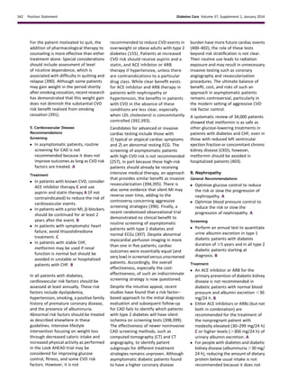 For the patient motivated to quit, the
addition of pharmacological therapy to
counseling is more effective than either
treatment alone. Special considerations
should include assessment of level
of nicotine dependence, which is
associated with difﬁculty in quitting and
relapse (390). Although some patients
may gain weight in the period shortly
after smoking cessation, recent research
has demonstrated that this weight gain
does not diminish the substantial CVD
risk beneﬁt realized from smoking
cessation (391).
5. Cardiovascular Disease
Recommendations
Screening
c In asymptomatic patients, routine
screening for CAD is not
recommended because it does not
improve outcomes as long as CVD risk
factors are treated. A
Treatment
c In patients with known CVD, consider
ACE inhibitor therapy C and use
aspirin and statin therapy A (if not
contraindicated) to reduce the risk of
cardiovascular events.
c In patients with a prior MI, b-blockers
should be continued for at least 2
years after the event. B
c In patients with symptomatic heart
failure, avoid thiazolidinedione
treatment. C
c In patients with stable CHF,
metformin may be used if renal
function is normal but should be
avoided in unstable or hospitalized
patients with CHF. B
In all patients with diabetes,
cardiovascular risk factors should be
assessed at least annually. These risk
factors include dyslipidemia,
hypertension, smoking, a positive family
history of premature coronary disease,
and the presence of albuminuria.
Abnormal risk factors should be treated
as described elsewhere in these
guidelines. Intensive lifestyle
intervention focusing on weight loss
through decreased caloric intake and
increased physical activity as performed
in the Look AHEAD trial may be
considered for improving glucose
control, ﬁtness, and some CVD risk
factors. However, it is not
recommended to reduce CVD events in
overweight or obese adults with type 2
diabetes (155). Patients at increased
CVD risk should receive aspirin and a
statin, and ACE inhibitor or ARB
therapy if hypertensive, unless there
are contraindications to a particular
drug class. While clear beneﬁt exists
for ACE inhibitor and ARB therapy in
patients with nephropathy or
hypertension, the beneﬁts in patients
with CVD in the absence of these
conditions are less clear, especially
when LDL cholesterol is concomitantly
controlled (392,393).
Candidates for advanced or invasive
cardiac testing include those with
1) typical or atypical cardiac symptoms
and 2) an abnormal resting ECG. The
screening of asymptomatic patients
with high CVD risk is not recommended
(257), in part because these high-risk
patients should already be receiving
intensive medical therapy, an approach
that provides similar beneﬁt as invasive
revascularization (394,395). There is
also some evidence that silent MI may
reverse over time, adding to the
controversy concerning aggressive
screening strategies (396). Finally, a
recent randomized observational trial
demonstrated no clinical beneﬁt to
routine screening of asymptomatic
patients with type 2 diabetes and
normal ECGs (397). Despite abnormal
myocardial perfusion imaging in more
than one in ﬁve patients, cardiac
outcomes were essentially equal (and
very low) in screened versus unscreened
patients. Accordingly, the overall
effectiveness, especially the cost-
effectiveness, of such an indiscriminate
screening strategy is now questioned.
Despite the intuitive appeal, recent
studies have found that a risk factor–
based approach to the initial diagnostic
evaluation and subsequent follow-up
for CAD fails to identify which patients
with type 2 diabetes will have silent
ischemia on screening tests (398,399).
The effectiveness of newer noninvasive
CAD screening methods, such as
computed tomography (CT) and CT
angiography, to identify patient
subgroups for different treatment
strategies remains unproven. Although
asymptomatic diabetic patients found
to have a higher coronary disease
burden have more future cardiac events
(400–402), the role of these tests
beyond risk stratiﬁcation is not clear.
Their routine use leads to radiation
exposure and may result in unnecessary
invasive testing such as coronary
angiography and revascularization
procedures. The ultimate balance of
beneﬁt, cost, and risks of such an
approach in asymptomatic patients
remains controversial, particularly in
the modern setting of aggressive CVD
risk factor control.
A systematic review of 34,000 patients
showed that metformin is as safe as
other glucose-lowering treatments in
patients with diabetes and CHF, even in
those with reduced left ventricular
ejection fraction or concomitant chronic
kidney disease (CKD); however,
metformin should be avoided in
hospitalized patients (403).
B. Nephropathy
General Recommendations
c Optimize glucose control to reduce
the risk or slow the progression of
nephropathy. A
c Optimize blood pressure control to
reduce the risk or slow the
progression of nephropathy. A
Screening
c Perform an annual test to quantitate
urine albumin excretion in type 1
diabetic patients with diabetes
duration of $5 years and in all type 2
diabetic patients starting at
diagnosis. B
Treatment
c An ACE inhibitor or ARB for the
primary prevention of diabetic kidney
disease is not recommended in
diabetic patients with normal blood
pressure and albumin excretion ,30
mg/24 h. B
c Either ACE inhibitors or ARBs (but not
both in combination) are
recommended for the treatment of
the nonpregnant patient with
modestly elevated (30–299 mg/24 h)
C or higher levels (.300 mg/24 h) of
urinary albumin excretion. A
c For people with diabetes and diabetic
kidney disease (albuminuria .30 mg/
24 h), reducing the amount of dietary
protein below usual intake is not
recommended because it does not
S42 Position Statement Diabetes Care Volume 37, Supplement 1, January 2014
 