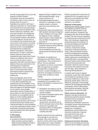 provide strong support for a screening
program to detect diabetic
retinopathy. Because retinopathy is
estimated to take at least 5 years to
develop after the onset of
hyperglycemia, patients with type 1
diabetes should have an initial dilated
and comprehensive eye examination
within 5 years after the diabetes (451).
Patients with type 2 diabetes, who
may have had years of undiagnosed
diabetes and who have a signiﬁcant
risk of prevalent diabetic retinopathy
at time of diagnosis should have an
initial dilated and comprehensive eye
examination. Examinations should be
performed by an ophthalmologist or
optometrist who is knowledgeable
and experienced in diagnosing
diabetic retinopathy. Subsequent
examinations for type 1 and type 2
diabetic patients are generally
repeated annually. Exams every 2 years
may be cost-effective after one or
more normal eye exams, and in a
population with well-controlled type 2
diabetes there was essentially no risk
of development of signiﬁcant
retinopathy with a 3-year interval
after a normal examination (452).
Examinations will be required more
frequently if retinopathy is
progressing.
Retinal photography, with remote
reading by experts, has great potential
in areas where qualiﬁed eye care
professionals are not available. It may
also enhance efﬁciency and reduce costs
when the expertise of ophthalmologists
can be used for more complex
examinations and for therapy (453). In-
person exams are still necessary when
the photos are unacceptable and for
follow-up of abnormalities detected.
Photos are not a substitute for a
comprehensive eye exam, which should
be performed at least initially and at
intervals thereafter as recommended by
an eye care professional. Results of eye
examinations should be documented
and transmitted to the referring health
care professional.
D. Neuropathy
Recommendations
c All patients should be screened for
distal symmetric polyneuropathy
(DPN) starting at diagnosis of type 2
diabetes and 5 years after the
diagnosis of type 1 diabetes and at
least annually thereafter, using
simple clinical tests. B
c Electrophysiological testing or
referral to a neurologist is rarely
needed, except in situations
where the clinical features are
atypical. E
c Screening for signs and symptoms of
CAN should be instituted at diagnosis
of type 2 diabetes and 5 years after
the diagnosis of type 1 diabetes.
Special testing is rarely needed and
may not affect management or
outcomes. E
c Medications for the relief of speciﬁc
symptoms related to painful DPN and
autonomic neuropathy are
recommended because they may
reduce pain B and improve quality of
life. E
The diabetic neuropathies are
heterogeneous with diverse clinical
manifestations. They may be focal or
diffuse. The most prevalent
neuropathies are chronic sensorimotor
DPN and autonomic neuropathy.
Although DPN is a diagnosis of
exclusion, complex investigations or
referral for neurology consultation to
exclude other conditions is rarely
needed.
The early recognition and appropriate
management of neuropathy in the
patient with diabetes is important for a
number of reasons:
1. Nondiabetic neuropathies may be
present in patients with diabetes and
may be treatable.
2. A number of treatment options exist
for symptomatic diabetic
neuropathy.
3. Up to 50% of DPN may be
asymptomatic and patients are at
risk for insensate injury to their feet.
4. Autonomic neuropathy and
particularly CAN is an independent
risk factor for cardiovascular
mortality (261,454).
Speciﬁc treatment for the underlying
nerve damage is currently not
available, other than improved
glycemic control, which may modestly
slow progression in type 2 diabetes
(90) but not reverse neuronal loss.
Effective symptomatic treatments are
available for the neuropathic pain of
DPN such as neuropathic pain (455)
and for limited symptoms of
autonomic neuropathy.
Diagnosis of Neuropathy
Distal Symmetric Polyneuropathy. Patients
with diabetes should be screened
annually for DPN symptoms using
simple clinical tests. Symptoms vary
according to the class of sensory ﬁbers
involved. The most common symptoms
are induced by the involvement of small
ﬁbers and include pain, dysesthesias
(unpleasant abnormal sensations of
burning and tingling associated with
peripheral nerve lesions), and
numbness. Clinical tests include
assessment of vibration threshold
using a 128-Hz tuning fork, pinprick
sensation and light touch perception
using a 10-g monoﬁlament, and ankle
reﬂexes. Assessment should follow the
typical DPN pattern, starting distally
(the dorsal aspect of the hallux) on both
sides and move proximally until
threshold is detected. Several clinical
instruments that combine more than
one test have .87% sensitivity in
detecting DPN (83,456,457).
In patients with severe or atypical
neuropathy, causes other than diabetes
should always be considered, such as
neurotoxic medications, heavy metal
poisoning, alcohol abuse, vitamin B12
deﬁciency (especially in those taking
metformin for prolonged periods) (458),
renal disease, chronic inﬂammatory
demyelinating neuropathy, inherited
neuropathies, and vasculitis (459).
Diabetic Autonomic Neuropathy. The
symptoms and signs of autonomic
dysfunction should be elicited carefully
during the history and physical
examination. Major clinical
manifestations of diabetic autonomic
neuropathy include resting tachycardia,
exercise intolerance, orthostatic
hypotension, constipation,
gastroparesis, erectile dysfunction,
sudomotor dysfunction, impaired
neurovascular function, and,
potentially, autonomic failure in
response to hypoglycemia.
Cardiovascular Autonomic Neuropathy.
CAN is the most studied and clinically
important form of diabetic autonomic
S46 Position Statement Diabetes Care Volume 37, Supplement 1, January 2014
 