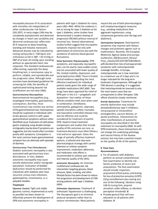 neuropathy because of its association
with mortality risk independent of
other cardiovascular risk factors
(261,397). In early stages CAN may be
completely asymptomatic and detected
by changes in heart rate variability and
abnormal cardiovascular reﬂex tests
(R-R response to deep breathing,
standing and Valsalva maneuver).
Advanced disease may be indicated by
resting tachycardia (.100 bpm) and
orthostasis (a fall in SBP .20 mmHg or
DBP of at least 10 mmHg upon standing
without an appropriate heart rate
response). The standard cardiovascular
reﬂex testing, especially the deep-
breathing test, is noninvasive, easy to
perform, reliable, and reproducible and
has prognostic value. Although some
societies have developed guidelines for
screening for CAN, the beneﬁts of
sophisticated testing beyond risk
stratiﬁcation are not clear (460).
Gastrointestinal Neuropathies.
Gastrointestinal neuropathies (e.g.,
esophageal enteropathy, gastroparesis,
constipation, diarrhea, fecal
incontinence) may involve any section
of thegastrointestinal tract. Gastroparesis
should be suspected in individuals with
erratic glucose control or with upper
gastrointestinal symptoms without other
identiﬁed cause. Evaluation ofsolid-phase
gastric emptying using double-isotope
scintigraphymay be doneif symptoms are
suggestive,but test results often correlate
poorly with symptoms. Constipation is
the most common lower-gastrointestinal
symptom but can alternate with episodes
of diarrhea.
Genitourinary Tract Disturbances.
Diabetic autonomic neuropathy is also
associated with genitourinary tract
disturbances. In men, diabetic
autonomic neuropathy may cause
erectile dysfunction and/or retrograde
ejaculation. Evaluation of bladder
dysfunction should be performed for
individuals with diabetes who have
recurrent urinary tract infections,
pyelonephritis, incontinence, or a
palpable bladder.
Treatment
Glycemic Control. Tight and stable
glycemic control, implemented as early
as possible has been shown to
effectively prevent the development of
DPN and autonomic neuropathy in
patients with type 1 diabetes for many
years (461–464). While the evidence is
not as strong for type 2 diabetes as for
type 1 diabetes, some studies have
demonstrated a modest slowing of
progression (90,465) without reversal of
neuronal loss. Several observational
studies further suggest that neuropathic
symptoms improve not only with
optimization of control but also with the
avoidance of extreme blood glucose
ﬂuctuations.
Distal Symmetric Polyneuropathy. DPN
symptoms, and especially neuropathic
pain, can be severe, have sudden onset,
and are associated with lower quality of
life, limited mobility, depression, and
social dysfunction (466). There is limited
clinical evidence regarding the most
effective treatments for individual
patient needs given the wide range of
available medications (467,468). Two
drugs have been approved for relief of
DPN pain in the U.S.dpregabalin and
duloxetinedbut neither of these
affords complete relief, even when used
in combination. Venlafaxine,
amitriptyline, gabapentin, valproate,
opioids (morphine sulfate, tramadol,
and oxycodone controlled-release) may
also be effective and could be
considered for treatment of painful
DPN. Head-to-head treatment
comparisons and studies that include
quality-of-life outcomes are rare, so
treatment decisions must often follow a
trial-and-error approach. Given the
range of partially effective treatment
options, a tailored and step-wise
pharmacological strategy with careful
attention to relative symptom
improvement, medication adherence,
and medication side effects is
recommended to achieve pain reduction
and improve quality of life (455).
Autonomic Neuropathy. An intensive
multifactorial cardiovascular risk
intervention targeting glucose, blood
pressure, lipids, smoking, and other
lifestylefactors has beenshown toreduce
the progression and development of CAN
among patients with type 2 diabetes
(469).
Orthostatic Hypotension. Treatment of
orthostatic hypotension is challenging.
The therapeutic goal is to minimize
postural symptoms rather than to
restore normotension. Most patients
require the use of both pharmacological
and nonpharmacological measures
(e.g., avoiding medications that
aggravate hypotension, using
compressive garments over the legs and
abdomen).
Gastroparesis Symptoms. Gastroparesis
symptoms may improve with dietary
changes and prokinetic agents such as
erythromycin. Recently, the European
Medicines Agency (www.ema.europa.
eu/docs/en_GB/document_library/
Press_release/2013/07/WC500146614.
pdf) decided that risks of extrapyramidal
symptoms with metoclopramide
outweigh beneﬁts. In Europe,
metoclopramide use is now restricted
to a maximum use of 5 days and is no
longer indicated for the long-term
treatment of gastroparesis. Although the
FDA decision is pending, it is suggested
that metoclopramide be reserved to only
the most severe cases that are
unresponsive to other therapies. Side
effects should be closely monitored.
Erectile Dysfunction. Treatments for
erectile dysfunction may include
phosphodiesterase type 5 inhibitors,
intracorporeal or intraurethral
prostaglandins, vacuum devices, or
penile prostheses. Interventions for
other manifestations of autonomic
neuropathy are described in the ADA
statement on neuropathy (468). As with
DPN treatments, these interventions do
not change the underlying pathology
and natural history of the disease
process, but may have a positive impact
on the quality of life of the patient.
E. Foot Care
Recommendations
c For all patients with diabetes,
perform an annual comprehensive
foot examination to identify risk
factors predictive of ulcers and
amputations. The foot examination
should include inspection,
assessment of foot pulses, and testing
for loss of protective sensation (LOPS)
(10-g monoﬁlament plus testing any
one of the following: vibration using
128-Hz tuning fork, pinprick
sensation, ankle reﬂexes, or vibration
perception threshold). B
c Provide general foot self-care
education to all patients with
diabetes. B
care.diabetesjournals.org Position Statement S47
 