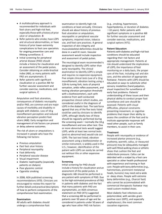 c A multidisciplinary approach is
recommended for individuals with
foot ulcers and high-risk feet,
especially those with a history of prior
ulcer or amputation. B
c Refer patients who smoke, have LOPS
and structural abnormalities, or have
history of prior lower-extremity
complications to foot care specialists
for ongoing preventive care and
lifelong surveillance. C
c Initial screening for peripheral
arterial disease (PAD) should
include a history for claudication and
an assessment of the pedal pulses.
Consider obtaining an ankle-brachial
index (ABI), as many patients with
PAD are asymptomatic. C
c Refer patients with signiﬁcant
claudication or a positive ABI for
further vascular assessment and
consider exercise, medications, and
surgical options. C
Amputation and foot ulceration,
consequences of diabetic neuropathy
and/or PAD, are common and are major
causes of morbidity and disability in
people with diabetes. Loss of 10-g
monoﬁlament perception and reduced
vibration perception predict foot
ulcers (468). Early recognition and
management of risk factors can prevent
or delay adverse outcomes.
The risk of ulcers or amputations is
increased in people who have the
following risk factors:
c Previous amputation
c Past foot ulcer history
c Peripheral neuropathy
c Foot deformity
c Peripheral vascular disease
c Visual impairment
c Diabetic nephropathy (especially
patients on dialysis)
c Poor glycemic control
c Cigarette smoking
In 2008, ADA published screening
recommendations (470). Clinicians are
encouraged to review this report for
further details and practical descriptions
of how to perform components of the
comprehensive foot examination.
Examination
All adults with diabetes should
undergo a comprehensive foot
examination to identify high-risk
conditions at least annually. Clinicians
should ask about history of previous
foot ulceration or amputation,
neuropathic or peripheral vascular
symptoms, impaired vision, tobacco
use, and foot care practices. A general
inspection of skin integrity and
musculoskeletal deformities should be
done in a well-lit room. Vascular
assessment would include inspection
and assessment of pedal pulses.
The neurological exam recommended is
designed to identify LOPS rather than
early neuropathy. The clinical
examination to identify LOPS is simple
and requires no expensive equipment.
Five simple clinical tests (use of a 10-g
monoﬁlament, vibration testing using a
128-Hz tuning fork, tests of pinprick
sensation, ankle reﬂex assessment, and
testing vibration perception threshold
with a biothesiometer), each with
evidence from well-conducted
prospective clinical cohort studies, are
considered useful in the diagnosis of
LOPS in the diabetic foot. The task force
agreed that any of the ﬁve tests listed
could be used by clinicians to identify
LOPS, although ideally two of these
should be regularly performed during
the screening examdnormally the 10-g
monoﬁlament and one other test. One
or more abnormal tests would suggest
LOPS, while at least two normal tests
(and no abnormal test) would rule out
LOPS. The last test listed, vibration
assessment using a biothesiometer or
similar instrument, is widely used in the
U.S.; however, identiﬁcation of the
patient with LOPS can easily be carried
out without this or other expensive
equipment.
Screening
Initial screening for PAD should
include a history for claudication and an
assessment of the pedal pulses. A
diagnostic ABI should be performed in
any patient with symptoms of PAD. Due
to the high estimated prevalence of PAD
in patients with diabetes and the fact
that many patients with PAD are
asymptomatic, an ADA consensus
statement on PAD (471) suggested
that a screening ABI be performed in
patients over 50 years of age and be
considered in patients under 50 years of
age who have other PAD risk factors
(e.g., smoking, hypertension,
hyperlipidemia, or duration of diabetes
.10 years). Refer patients with
signiﬁcant symptoms or a positive ABI
for further vascular assessment and
consider exercise, medications, and
surgical options (471).
Patient Education
Patients with diabetes and high-risk foot
conditions should be educated
regarding their risk factors and
appropriate management. Patients at
risk should understand the implications
of LOPS, the importance of foot
monitoring on a daily basis, the proper
care of the foot, including nail and skin
care, and the selection of appropriate
footwear. Patients with LOPS should be
educated on ways to substitute other
sensory modalities (hand palpation,
visual inspection) for surveillance of
early foot problems. Patients’
understanding of these issues and their
physical ability to conduct proper foot
surveillance and care should be
assessed. Patients with visual
difﬁculties, physical constraints
preventing movement, or cognitive
problems that impair their ability to
assess the condition of the foot and to
institute appropriate responses will
need other people, such as family
members, to assist in their care.
Treatment
People with neuropathy or evidence of
increased plantar pressure (e.g.,
erythema, warmth, callus, or measured
pressure) may be adequately managed
with well-ﬁtted walking shoes or athletic
shoes that cushion the feet and
redistribute pressure. Callus can be
debrided with a scalpel by a foot care
specialist or other health professional
with experience and training in foot
care. People with bony deformities (e.g.,
hammertoes, prominent metatarsal
heads, bunions) may need extra-wide
or -deep shoes. People with extreme
bony deformities (e.g., Charcot foot)
who cannot be accommodated with
commercial therapeutic footwear may
need custom-molded shoes.
Most diabetic foot infections are
polymicrobial, with aerobic gram-
positive cocci (GPC), and especially
staphylococci, the most common
causative organisms.
S48 Position Statement Diabetes Care Volume 37, Supplement 1, January 2014
 