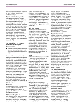 Wounds without evidence of soft tissue
or bone infection do not require
antibiotic therapy.
Empiric antibiotic therapy can be
narrowly targeted at GPC in many
acutely infected patients, but those at
risk for infection with antibiotic-
resistant organisms or with chronic,
previously treated, or severe infections
require broader spectrum regimens and
should be referred to specialized care
centers (472). Foot ulcers and wound
care may require care by a podiatrist,
orthopedic or vascular surgeon, or
rehabilitation specialist experienced in
the management of individuals with
diabetes. Guidelines for treatment of
diabetic foot ulcers have recently been
updated (472).
VII. ASSESSMENT OF COMMON
COMORBID CONDITIONS
Recommendation
c Consider assessing for and addressing
common comorbid conditions that
may complicate the management of
diabetes. B
Improved disease prevention and
treatment efﬁcacy means that patients
with diabetes are living longer, often
with multiple comorbidities requiring
complicated medical regimens (473). In
addition to the commonly appreciated
comorbidities of obesity, hypertension,
and dyslipidemia, diabetes
management is often complicated by
concurrent conditions such as heart
failure, depression and anxiety, arthritis,
and other diseases or conditions at rates
higher than those of age-matched
people without diabetes. These
concurrent conditions present clinical
challenges related to polypharmacy,
prevalent symptoms, and complexity of
care (474–477).
Depression
As discussed in Section V.H, depression,
anxiety, and other mental health
symptoms are highly prevalent in
people with diabetes and are associated
with worse outcomes.
Obstructive Sleep Apnea
Age-adjusted rates of obstructive sleep
apnea, a risk factor for CVD, are
signiﬁcantly higher (4- to 10-fold) with
obesity, especially with central obesity,
in men and women (478). The
prevalence in general populations with
type 2 diabetes may be up to 23% (479)
and in obese participants enrolled in the
Look AHEAD trial exceeded 80% (480).
Treatment of sleep apnea signiﬁcantly
improves quality of life and blood
pressure control. The evidence for a
treatment effect on glycemic control is
mixed (481).
Fatty Liver Disease
Unexplained elevations of hepatic
transaminase concentrations are
signiﬁcantly associated with higher BMI,
waist circumference, triglycerides, and
fasting insulin, and with lower HDL
cholesterol. In a prospective analysis,
diabetes was signiﬁcantly associated
with incident nonalcoholic chronic liver
disease and with hepatocellular
carcinoma (482). Interventions that
improve metabolic abnormalities in
patients with diabetes (weight loss,
glycemic control, treatment with
speciﬁc drugs for hyperglycemia or
dyslipidemia) are also beneﬁcial for
fatty liver disease (483).
Cancer
Diabetes (possibly only type 2 diabetes)
is associated with increased risk of
cancers of the liver, pancreas,
endometrium, colon/rectum, breast,
and bladder (484). The association may
result from shared risk factors between
type 2 diabetes and cancer (obesity, age,
physical inactivity) but may also be due
to hyperinsulinemia or hyperglycemia
(485,486). Patients with diabetes
should be encouraged to undergo
recommended age- and sex-appropriate
cancer screenings and to reduce their
modiﬁable cancer risk factors (obesity,
smoking, physical inactivity).
Fractures
Age-matched hip fracture risk is
signiﬁcantly increased in both type 1
(summary RR 6.3) and type 2 diabetes
(summary RR 1.7) in both sexes (487).
Type 1 diabetes is associated with
osteoporosis, but in type 2 diabetes
an increased risk of hip fracture is
seen despite higher bone mineral
density (BMD) (488). In three large
observational studies of older adults,
femoral neck BMD T score and the WHO
Fracture Risk Algorithm (FRAX) score
were associated with hip and nonspine
fracture, although fracture risk was
higher in diabetic participants
compared with participants without
diabetes for a given T score and age or
for a given FRAX score risk (489). It is
appropriate to assess fracture history
and risk factors in older patients with
diabetes and recommend BMD testing if
appropriate for the patient’s age and
sex. Prevention strategies are the same
as for the general population. For type 2
diabetic patients with fracture risk
factors, avoiding use of
thiazolidinediones is warranted.
Cognitive Impairment
Diabetes is associated with signiﬁcantly
increased risk and rate of cognitive
decline and increased risk of dementia
(490,491). In a 15-year prospective
study of community-dwelling people
over the age of 60 years, the presence of
diabetes at baseline signiﬁcantly
increased the age- and sex-adjusted
incidence of all-cause dementia,
Alzheimer disease, and vascular
dementia compared with rates in those
with normal glucose tolerance (492).
In a substudy of the ACCORD study,
there were no differences in cognitive
outcomes between intensive and
standard glycemic control, although
there was signiﬁcantly less of a
decrement in total brain volume by MRI
in participants in the intensive arm
(493). The effects of hyperglycemia and
insulin on the brain are areas of intense
research interest.
Low Testosterone in Men
Mean levels of testosterone are lower in
men with diabetes compared with age-
matched men without diabetes, but
obesity is a major confounder (494).
Treatment in asymptomatic men is
controversial. The evidence for effects
of testosterone replacement on
outcomes is mixed, and recent
guidelines suggest that screening and
treatment of men without symptoms
are not recommended (495).
Periodontal Disease
Periodontal disease is more severe, but
not necessarily more prevalent, in
patients with diabetes than in those
without (496). Current evidence
suggests that periodontal disease
adversely affects diabetes outcomes,
although evidence for treatment
beneﬁts is currently lacking (477).
care.diabetesjournals.org Position Statement S49
 
