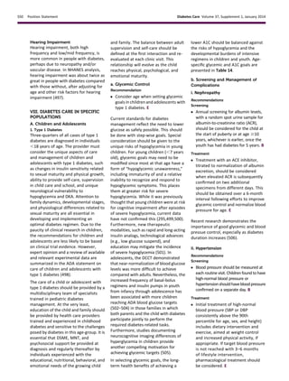 Hearing Impairment
Hearing impairment, both high
frequency and low/mid frequency, is
more common in people with diabetes,
perhaps due to neuropathy and/or
vascular disease. In NHANES analysis,
hearing impairment was about twice as
great in people with diabetes compared
with those without, after adjusting for
age and other risk factors for hearing
impairment (497).
VIII. DIABETES CARE IN SPECIFIC
POPULATIONS
A. Children and Adolescents
1. Type 1 Diabetes
Three-quarters of all cases of type 1
diabetes are diagnosed in individuals
,18 years of age. The provider must
consider the unique aspects of care
and management of children and
adolescents with type 1 diabetes, such
as changes in insulin sensitivity related
to sexual maturity and physical growth,
ability to provide self-care, supervision
in child care and school, and unique
neurological vulnerability to
hypoglycemia and DKA. Attention to
family dynamics, developmental stages,
and physiological differences related to
sexual maturity are all essential in
developing and implementing an
optimal diabetes regimen. Due to the
paucity of clinical research in children,
the recommendations for children and
adolescents are less likely to be based
on clinical trial evidence. However,
expert opinion and a review of available
and relevant experimental data are
summarized in the ADA statement on
care of children and adolescents with
type 1 diabetes (498).
The care of a child or adolescent with
type 1 diabetes should be provided by a
multidisciplinary team of specialists
trained in pediatric diabetes
management. At the very least,
education of the child and family should
be provided by health care providers
trained and experienced in childhood
diabetes and sensitive to the challenges
posed by diabetes in this age-group. It is
essential that DSME, MNT, and
psychosocial support be provided at
diagnosis and regularly thereafter by
individuals experienced with the
educational, nutritional, behavioral, and
emotional needs of the growing child
and family. The balance between adult
supervision and self-care should be
deﬁned at the ﬁrst interaction and re-
evaluated at each clinic visit. This
relationship will evolve as the child
reaches physical, psychological, and
emotional maturity.
a. Glycemic Control
Recommendation
c Consider age when setting glycemic
goals in children and adolescents with
type 1 diabetes. E
Current standards for diabetes
management reﬂect the need to lower
glucose as safely possible. This should
be done with step-wise goals. Special
consideration should be given to the
unique risks of hypoglycemia in young
children. For young children (,7 years
old), glycemic goals may need to be
modiﬁed since most at that age have a
form of “hypoglycemic unawareness,”
including immaturity of and a relative
inability to recognize and respond to
hypoglycemic symptoms. This places
them at greater risk for severe
hypoglycemia. While it was previously
thought that young children were at risk
for cognitive impairment after episodes
of severe hypoglycemia, current data
have not conﬁrmed this (295,499,500).
Furthermore, new therapeutic
modalities, such as rapid and long-acting
insulin analogs, technological advances
(e.g., low glucose suspend), and
education may mitigate the incidence
of severe hypoglycemia (501). In
adolescents, the DCCT demonstrated
that near-normalization of blood glucose
levels was more difﬁcult to achieve
compared with adults. Nevertheless, the
increased frequency of basal-bolus
regimens and insulin pumps in youth
from infancy through adolescence has
been associated with more children
reaching ADA blood glucose targets
(502–504) in those families in which
both parents and the child with diabetes
participate jointly to perform the
required diabetes-related tasks.
Furthermore, studies documenting
neurocognitive imaging differences of
hyperglycemia in children provide
another compelling motivation for
achieving glycemic targets (505).
In selecting glycemic goals, the long-
term health beneﬁts of achieving a
lower A1C should be balanced against
the risks of hypoglycemia and the
developmental burdens of intensive
regimens in children and youth. Age-
speciﬁc glycemic and A1C goals are
presented in Table 14.
b. Screening and Management of
Complications
i. Nephropathy
Recommendations
Screening
c Annual screening for albumin levels,
with a random spot urine sample for
albumin-to-creatinine ratio (ACR),
should be considered for the child at
the start of puberty or at age $10
years, whichever is earlier, once the
youth has had diabetes for 5 years. B
Treatment
c Treatment with an ACE inhibitor,
titrated to normalization of albumin
excretion, should be considered
when elevated ACR is subsequently
conﬁrmed on two additional
specimens from different days. This
should be obtained over a 6-month
interval following efforts to improve
glycemic control and normalize blood
pressure for age. E
Recent research demonstrates the
importance of good glycemic and blood
pressue control, especially as diabetes
duration increases (506).
ii. Hypertension
Recommendations
Screening
c Blood pressure should be measured at
each routine visit. Children found to have
high-normal blood pressure or
hypertensionshouldhavebloodpressure
conﬁrmed on a separate day. B
Treatment
c Initial treatment of high-normal
blood pressure (SBP or DBP
consistently above the 90th
percentile for age, sex, and height)
includes dietary intervention and
exercise, aimed at weight control
and increased physical activity, if
appropriate. If target blood pressure
is not reached with 3–6 months
of lifestyle intervention,
pharmacological treatment should
be considered. E
S50 Position Statement Diabetes Care Volume 37, Supplement 1, January 2014
 