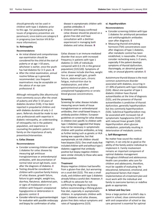 should generally not be used in
children with type 1 diabetes prior
to this age. For postpubertal girls,
issues of pregnancy prevention are
paramount, since statins are category X
in pregnancy (see Section VIII.B for
more information).
iv. Retinopathy
Recommendations
c An initial dilated and comprehensive
eye examination should be
considered for the child at the start of
puberty or at age $10 years,
whichever is earlier, once the youth
has had diabetes for 3–5 years. B
c After the initial examination, annual
routine follow-up is generally
recommended. Less frequent
examinations may be acceptable on
the advice of an eye care
professional. E
Although retinopathy (like albuminuria)
most commonly occurs after the onset
of puberty and after 5–10 years of
diabetes duration (518), it has been
reported in prepubertal children and
with diabetes duration of only 1–2
years. Referrals should be made to eye
care professionals with expertise in
diabetic retinopathy, an understanding
of retinopathy risk in the pediatric
population, and experience in
counseling the pediatric patient and
family on the importance of early
prevention/intervention.
v. Celiac Disease
Recommendations
c Consider screening children with type
1 diabetes for celiac disease by
measuring IgA antitissue
transglutaminase or antiendomysial
antibodies, with documentation of
normal total serum IgA levels, soon
after the diagnosis of diabetes. E
c Testing should be considered in
children with a positive family history
of celiac disease, growth failure,
failure to gain weight, weight loss,
diarrhea, ﬂatulence, abdominal pain,
or signs of malabsorption or in
children with frequent unexplained
hypoglycemia or deterioration in
glycemic control. E
c Considerreferraltoagastroenterologist
for evaluation with possible endoscopy
and biopsy for conﬁrmation of celiac
disease in asymptomatic children with
positive antibodies. E
c Children with biopsy-conﬁrmed
celiac disease should be placed on a
gluten-free diet and have
consultation with a dietitian
experienced in managing both
diabetes and celiac disease. B
Celiac disease is an immune-mediated
disorder that occurs with increased
frequency in patients with type 1
diabetes (1–16% of individuals
compared with 0.3–1% in the general
population) (519,520). Symptoms of
celiac disease include diarrhea, weight
loss or poor weight gain, growth
failure, abdominal pain, chronic
fatigue, malnutrition due to
malabsorption, and other
gastrointestinal problems, and
unexplained hypoglycemia or erratic
blood glucose concentrations.
Screening
Screening for celiac disease includes
measuring serum levels of tissue
transglutaminase or antiendomysial
antibodies, then small-bowel biopsy in
antibody-positive children. European
guidelines on screening for celiac disease
in children (not speciﬁc to children with
type 1 diabetes) suggested that biopsy
may not be necessary in symptomatic
children with positive antibodies, as long
as further testing such as genetic or HLA
testing was supportive, but that
asymptomatic at-risk children should
have biopsies (521). One small study that
included children with and without type 1
diabetes suggested that antibody-
positive but biopsy-negative children
were similar clinically to those who were
biopsy-positive.
Treatment
Biopsy-negative children had beneﬁts
from a gluten-free diet, but worsening
on a usual diet (522). This was a small
study, and children with type 1 diabetes
already follow a careful diet. However, it
is difﬁcult to advocate for not
conﬁrming the diagnosis by biopsy
before recommending a lifelong gluten-
free diet, especially in asymptomatic
children. In symptomatic children with
type 1 diabetes and celiac disease,
gluten-free diets reduce symptoms and
rates of hypoglycemia (523).
vi. Hypothyroidism
Recommendations
c Consider screening children with type
1 diabetes for antithyroid peroxidase
and antithyroglobulin antibodies
soon after diagnosis. E
c Measuring thyroid-stimulating
hormone (TSH) concentrations soon
after diagnosis of type 1 diabetes,
after metabolic control has been
established, is reasonable. If normal,
consider rechecking every 1–2 years,
especially if the patient develops
symptoms of thyroid dysfunction,
thyromegaly, an abnormal growth
rate, or unusual glycemic variation. E
Autoimmune thyroid disease is the most
common autoimmune disorder
associated with diabetes, occurring in
17–30% of patients with type 1 diabetes
(524). About one-quarter of type 1
diabetic children have thyroid
autoantibodies at the time of diagnosis
(525), and the presence of thyroid
autoantibodies is predictive of thyroid
dysfunction, generally hypothyroidism
but less commonly hyperthyroidism
(526). Subclinical hypothyroidism may
be associated with increased risk of
symptomatic hypoglycemia (527) and
with reduced linear growth (528).
Hyperthyroidism alters glucose
metabolism, potentially resulting in
deterioration of metabolic control.
c. Self-Management
No matter how sound the medical
regimen, it can only be as good as the
ability of the family and/or individual to
implement it. Family involvement
remains an important component of
optimal diabetes management
throughout childhood and adolescence.
Health care providers who care for
children and adolescents, therefore,
must be capable of evaluating the
educational, behavioral, emotional, and
psychosocial factors that impact
implementation of a treatment plan and
must work with the individual and
family to overcome barriers or redeﬁne
goals as appropriate.
d. School and Day Care
Since a large portion of a child’s day is
spent in school, close communication
with and cooperation of school or day
care personnel is essential for optimal
S52 Position Statement Diabetes Care Volume 37, Supplement 1, January 2014
 
