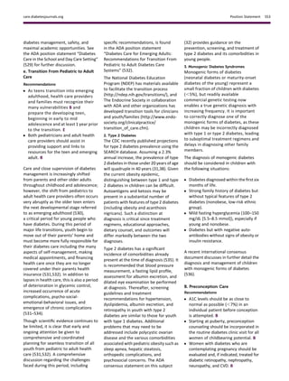 diabetes management, safety, and
maximal academic opportunities. See
the ADA position statement “Diabetes
Care in the School and Day Care Setting”
(529) for further discussion.
e. Transition From Pediatric to Adult
Care
Recommendations
c As teens transition into emerging
adulthood, health care providers
and families must recognize their
many vulnerabilities B and
prepare the developing teen,
beginning in early to mid
adolescence and at least 1 year prior
to the transition. E
c Both pediatricians and adult health
care providers should assist in
providing support and links to
resources for the teen and emerging
adult. B
Care and close supervision of diabetes
management is increasingly shifted
from parents and other older adults
throughout childhood and adolescence;
however, the shift from pediatrics to
adult health care providers often occurs
very abruptly as the older teen enters
the next developmental stage referred
to as emerging adulthood (530),
a critical period for young people who
have diabetes. During this period of
major life transitions, youth begin to
move out of their parents’ home and
must become more fully responsible for
their diabetes care including the many
aspects of self-management, making
medical appointments, and ﬁnancing
health care once they are no longer
covered under their parents health
insurance (531,532). In addition to
lapses in health care, this is also a period
of deterioration in glycemic control,
increased occurrence of acute
complications, psycho-social-
emotional-behavioral issues, and
emergence of chronic complications
(531–534).
Though scientiﬁc evidence continues to
be limited, it is clear that early and
ongoing attention be given to
comprehensive and coordinated
planning for seamless transition of all
youth from pediatric to adult health
care (531,532). A comprehensive
discussion regarding the challenges
faced during this period, including
speciﬁc recommendations, is found
in the ADA position statement
“Diabetes Care for Emerging Adults:
Recommendations for Transition From
Pediatric to Adult Diabetes Care
Systems” (532).
The National Diabetes Education
Program (NDEP) has materials available
to facilitate the transition process
(http://ndep.nih.gov/transitions/), and
The Endocrine Society in collaboration
with ADA and other organizations has
developed transition tools for clinicians
and youth/families (http://www.endo-
society.org/clinicalpractice/
transition_of_care.cfm).
2. Type 2 Diabetes
The CDC recently published projections
for type 2 diabetes prevalence using the
SEARCH database. Assuming a 2.3%
annual increase, the prevalence of type
2 diabetes in those under 20 years of age
will quadruple in 40 years (31,38). Given
the current obesity epidemic,
distinguishing between type 1 and type
2 diabetes in children can be difﬁcult.
Autoantigens and ketosis may be
present in a substantial number of
patients with features of type 2 diabetes
(including obesity and acanthosis
nigricans). Such a distinction at
diagnosis is critical since treatment
regimens, educational approaches,
dietary counsel, and outcomes will
differ markedly between the two
diagnoses.
Type 2 diabetes has a signiﬁcant
incidence of comorbidities already
present at the time of diagnosis (535). It
is recommended that blood pressure
measurement, a fasting lipid proﬁle,
assessment for albumin excretion, and
dilated eye examination be performed
at diagnosis. Thereafter, screening
guidelines and treatment
recommendations for hypertension,
dyslipidemia, albumin excretion, and
retinopathy in youth with type 2
diabetes are similar to those for youth
with type 1 diabetes. Additional
problems that may need to be
addressed include polycystic ovarian
disease and the various comorbidities
associated with pediatric obesity such as
sleep apnea, hepatic steatosis,
orthopedic complications, and
psychosocial concerns. The ADA
consensus statement on this subject
(32) provides guidance on the
prevention, screening, and treatment of
type 2 diabetes and its comorbidities in
young people.
3. Monogenic Diabetes Syndromes
Monogenic forms of diabetes
(neonatal diabetes or maturity-onset
diabetes of the young) represent a
small fraction of children with diabetes
(,5%), but readily available
commercial genetic testing now
enables a true genetic diagnosis with
increasing frequency. It is important
to correctly diagnose one of the
monogenic forms of diabetes, as these
children may be incorrectly diagnosed
with type 1 or type 2 diabetes, leading
to suboptimal treatment regimens and
delays in diagnosing other family
members.
The diagnosis of monogenic diabetes
should be considered in children with
the following situations:
c Diabetes diagnosed within the ﬁrst six
months of life.
c Strong family history of diabetes but
without typical features of type 2
diabetes (nonobese, low-risk ethnic
group).
c Mild fasting hyperglycemia (100–150
mg/dL [5.5–8.5 mmol]), especially if
young and nonobese.
c Diabetes but with negative auto-
antibodies without signs of obesity or
insulin resistance.
A recent international consensus
document discusses in further detail the
diagnosis and management of children
with monogenic forms of diabetes
(536).
B. Preconception Care
Recommendations
c A1C levels should be as close to
normal as possible (,7%) in an
individual patient before conception
is attempted. B
c Starting at puberty, preconception
counseling should be incorporated in
the routine diabetes clinic visit for all
women of childbearing potential. B
c Women with diabetes who are
contemplating pregnancy should be
evaluated and, if indicated, treated for
diabetic retinopathy, nephropathy,
neuropathy, and CVD. B
care.diabetesjournals.org Position Statement S53
 