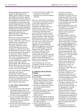 Although hyperglycemia control may be
important in older individuals with
diabetes, greater reductions in morbidity
and mortality may result from control of
othercardiovascularriskfactorsratherthan
from tight glycemic control alone. There is
strong evidence from clinical trials of the
valueoftreatinghypertensionintheelderly
(542,543). There is less evidence for lipid-
lowering and aspirin therapy, although the
beneﬁts of these interventions for primary
and secondary prevention are likely to
apply to older adults whose life
expectancies equal or exceed the time
frames seen in clinical trials.
Special care is required in prescribing
and monitoring pharmacological
therapy in older adults. Costs may be a
signiﬁcant factor, especially since
older adults tend to be on many
medications. Metformin may be
contraindicated because of renal
insufﬁciency or signiﬁcant heart failure.
Thiazolidinediones, if used at all, should
be used very cautiously in those with, or
at risk for, CHF, and have also been
associated with fractures. Sulfonylureas,
other insulin secretagogues, and insulin
can cause hypoglycemia. Insulin use
requires that patients or caregivers have
good visual and motor skills and
cognitive ability. DPP-4 inhibitors have
few side effects, but their costs may be a
barrier to some older patients; the latter
is also the case for GLP-1 agonists.
Screening for diabetes complications in
older adults also should be
individualized. Particular attention
should be paid to complications that can
develop over short periods of time and/
or that would signiﬁcantly impair
functional status, such as visual and
lower-extremity complications.
D. Cystic Fibrosis–Related Diabetes
Recommendations
c Annual screening for CFRD with OGTT
should begin by age 10 years in all
patients with cystic ﬁbrosis who do not
have CFRD. B A1C as a screening test
for CFRD is not recommended. B
c During a period of stable health, the
diagnosis of CFRD can be made in
cystic ﬁbrosis patients according to
usual glucose criteria. E
c Patients with CFRD should be treated
with insulin to attain individualized
glycemic goals. A
c Annual monitoring for complications
of diabetes is recommended,
beginning 5 years after the diagnosis
of CFRD. E
CFRD is the most common comorbidity
in persons with cystic ﬁbrosis, occurring
in about 20% of adolescents and 40–
50% of adults. Diabetes in this
population is associated with worse
nutritional status, more severe
inﬂammatory lung disease, and greater
mortality from respiratory failure.
Insulin insufﬁciency related to partial
ﬁbrotic destruction of the islet mass is
the primary defect in CFRD. Genetically
determined function of the remaining
b-cells and insulin resistance associated
with infection and inﬂammation may
also play a role. Encouraging data
suggest that improved screening
(544,545) and aggressive insulin therapy
have narrowed the gap in mortality
between cystic ﬁbrosis patients with
and without diabetes, and have
eliminated the sex difference in
mortality (546). Recent trials comparing
insulin with oral repaglinide showed no
signiﬁcant difference between the
groups. Insulin remains the most widely
used therapy for CFRD (547).
Recommendations for the clinical
management of CFRD can be found in
the recent ADA position statement on
this topic (548).
IX. DIABETES CARE IN SPECIFIC
SETTINGS
A. Diabetes Care in the Hospital
Recommendations
c Diabetes discharge planning should
start at hospital admission, and clear
diabetes management instructions
should be provided at discharge. E
c The sole use of sliding scale insulin in
the inpatient hospital setting is
discouraged. E
c All patients with diabetes admitted to
the hospital should have their
diabetes clearly identiﬁed in the
medical record. E
c All patients with diabetes should have
an order for blood glucose monitoring,
with results available to all members of
the health care team. E
c Goals for blood glucose levels:
 Critically ill patients: Insulin
therapy should be initiated for
treatment of persistent
hyperglycemia starting at a
threshold of no greater than 180
mg/dL (10 mmol/L). Once insulin
therapy is started, a glucose range
of 140–180 mg/dL (7.8–10 mmol/L)
is recommended for the majority of
critically ill patients. A
 More stringent goals, such as 110–
140 mg/dL (6.1–7.8 mmol/L) may
be appropriate for selected
patients, as long as this can be
achieved without signiﬁcant
hypoglycemia. C
 Critically ill patients require an
intravenous insulin protocol that
has demonstrated efﬁcacy and
safety in achieving the desired
glucose range without increasing
risk for severe hypoglycemia. E
 Non–critically ill patients: There is
no clear evidence for speciﬁc
blood glucose goals. If treated
with insulin, the premeal blood
glucose targets generally ,140
mg/dL (7.8 mmol/L) with random
blood glucose ,180 mg/dL (10.0
mmol/L) are reasonable,
provided these targets can be
safely achieved. More stringent
targets may be appropriate in
stable patients with previous
tight glycemic control. Less
stringent targets may be
appropriate in those with severe
comorbidities. E
 Scheduled subcutaneous insulin
with basal, nutritional, and
correctional components is the
preferred method for achieving
and maintaining glucose control in
non–critically ill patients. C
 Glucose monitoring should be
initiated in any patient not known
to be diabetic who receives
therapy associated with high risk
for hyperglycemia, including
high-dose glucocorticoid
therapy, initiation of enteral or
parenteral nutrition, or other
medications such as octreotide or
immunosuppressive medications. B
If hyperglycemia is documented
and persistent, consider treating
such patients to the same glycemic
goals as in patients with known
diabetes. E
 A hypoglycemia management
protocol should be adopted and
S56 Position Statement Diabetes Care Volume 37, Supplement 1, January 2014
 