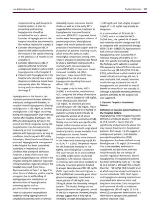 implemented by each hospital or
hospital system. A plan for
preventing and treating
hypoglycemia should be
established for each patient.
Episodes of hypoglycemia in the
hospital should be documented in
the medical record and tracked. E
 Consider obtaining an A1C in
patients with diabetes admitted to
the hospital if the result of testing
in the previous 2–3 months is not
available. E
 Consider obtaining an A1C in
patients with risk factors for
undiagnosed diabetes who exhibit
hyperglycemia in the hospital. E
 Patients with hyperglycemia in the
hospital who do not have a prior
diagnosis of diabetes should have
appropriate plans for follow-up
testing and care documented at
discharge. E
Hyperglycemia in the hospital can
represent previously known diabetes,
previously undiagnosed diabetes, or
hospital-related hyperglycemia (fasting
blood glucose $126 mg/dL or random
blood glucose $200 mg/dL occurring
during the hospitalization that reverts to
normal after hospital discharge). The
difﬁculty distinguishing between the
second and third categories during the
hospitalization may be overcome by
measuring an A1C in undiagnosed
patients with hyperglycemia, as long as
conditions interfering with A1C utility
(hemolysis, blood transfusion) have not
occurred. Hyperglycemia management
in the hospital has been considered
secondary in importance to the
condition that prompted admission.
However, a body of literature now
supports targeted glucose control in the
hospital setting for potential improved
clinical outcomes. Hyperglycemia in the
hospital may result from stress,
decompensation of type 1 or type 2 or
other forms of diabetes, and/or may be
iatrogenic due to withholding of
antihyperglycemic medications or
administration of hyperglycemia-
provoking agents such as
glucocorticoids or vasopressors.
There is substantial observational
evidence linking hyperglycemia in
hospitalized patients (with or without
diabetes) to poor outcomes. Cohort
studies as well as a few early RCTs
suggested that intensive treatment of
hyperglycemia improved hospital
outcomes (549–551). In general, these
studies were heterogeneous in terms of
patient population, blood glucose
targets and insulin protocols used,
provision of nutritional support and the
proportion of patients receiving insulin,
which limits the ability to make
meaningful comparisons among them.
Trials in critically ill patients have failed
to show a signiﬁcant improvement in
mortality with intensive glycemic
control (552,553) or have even shown
increased mortality risk (554).
Moreover, these recent RCTs have
highlighted the risk of severe
hypoglycemia resulting from such
efforts (552–557).
The largest study to date, NICE-
SUGAR, a multicenter, multinational
RCT, compared the effect of intensive
glycemic control (target 81–108 mg/dL,
mean blood glucose attained
115 mg/dL) to standard glycemic
control (target 144–180 mg/dL, mean
blood glucose attained 144 mg/dL) on
outcomes among 6,104 critically ill
participants, almost all of whom
required mechanical ventilation (554).
Ninety-day mortality was signiﬁcantly
higher in the intensive versus the
conventional group in both surgical and
medical patients, as was mortality from
cardiovascular causes. Severe
hypoglycemia was also more common
in the intensively treated group (6.8%
vs. 0.5%; P , 0.001). The precise reason
for the increased mortality in the
tightly controlled group is unknown.
The study results lie in stark contrast
to a 2001 single-center study that
reported a 42% relative reduction
in intensive care unit (ICU) mortality in
critically ill surgical patients treated
to a target blood glucose of 80–110 mg/dL
(549). Importantly, the control group in
NICE-SUGAR had reasonably good blood
glucose management, maintained at a
mean glucose of 144 mg/dL, only
29 mg/dL above the intensively managed
patients. This study’s ﬁndings do not
disprove the notion that glycemic control
in the ICU is important. However, they do
strongly suggest that it may not be
necessary to target blood glucose values
,140 mg/dL and that a highly stringent
target of ,110 mg/dL may actually be
dangerous.
In a meta-analysis of 26 trials (N 5
13,567), which included the NICE-
SUGAR data, the pooled RR of death
with intensive insulin therapy was 0.93
as compared with conventional therapy
(95% CI 0.83–1.04) (557). Approximately
half of these trials reported
hypoglycemia, with a pooled RR of
intensive therapy of 6.0 (95% CI 4.5–
8.0). The speciﬁc ICU setting inﬂuenced
the ﬁndings, with patients in surgical
ICUs appearing to beneﬁt from intensive
insulin therapy (RR 0.63 [95% CI 0.44–
0.91]), while those in other medical and
mixed critical care settings did not. It
was concluded that, overall, intensive
insulin therapy increased the risk of
hypoglycemia but provided no overall
beneﬁt on mortality in the critically ill,
although a possible mortality beneﬁt to
patients admitted to the surgical ICU
was suggested.
1. Glycemic Targets in Hospitalized
Patients
Deﬁnition of Glucose Abnormalities in
the Hospital Setting
Hyperglycemia in the hospital has been
deﬁned as any blood glucose .140 mg/
dL (7.8 mmol/L). Levels that are
signiﬁcantly and persistently above this
may require treatment in hospitalized
patients. A1C values .6.5% suggest, in
undiagnosed patients, that diabetes
preceded hospitalization (558).
Hypoglycemia has been deﬁned as any
blood glucose ,70 mg/dL (3.9 mmol/L).
This is the standard deﬁnition in
outpatients and correlates with the
initial threshold for the release of
counter-regulatory hormones. Severe
hypoglycemia in hospitalized patients
has been deﬁned by many as ,40 mg/
dL (2.2 mmol/L), although this is lower
than the ;50 mg/dL (2.8 mmol/L) level
at which cognitive impairment begins in
normal individuals (559). Both hyper-
and hypoglycemia among inpatients are
associated with adverse short- and
long-term outcomes. Early recognition
and treatment of mild to moderate
hypoglycemia (40–69 mg/dL [2.2–3.8
mmol/L]) can prevent deterioration to a
more severe episode with potential
adverse sequelae (560).
care.diabetesjournals.org Position Statement S57
 