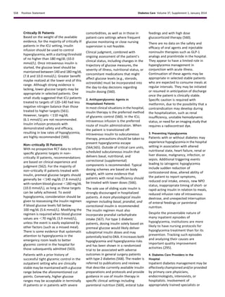 Critically Ill Patients
Based on the weight of the available
evidence, for the majority of critically ill
patients in the ICU setting, insulin
infusion should be used to control
hyperglycemia, with a starting threshold
of no higher than 180 mg/dL (10.0
mmol/L). Once intravenous insulin is
started, the glucose level should be
maintained between 140 and 180 mg/dL
(7.8 and 10.0 mmol/L). Greater beneﬁt
maybe realized at the lower end of this
range. Although strong evidence is
lacking, lower glucose targets may be
appropriate in selected patients. One
small study suggested that ICU patients
treated to targets of 120–140 had less
negative nitrogen balance than those
treated to higher targets (561).
However, targets ,110 mg/dL
(6.1 mmol/L) are not recommended.
Insulin infusion protocols with
demonstrated safety and efﬁcacy,
resulting in low rates of hypoglycemia,
are highly recommended (560).
Non–critically Ill Patients
With no prospective RCT data to inform
speciﬁc glycemic targets in non–
critically ill patients, recommendations
are based on clinical experience and
judgment (562). For the majority of
non–critically ill patients treated with
insulin, premeal glucose targets should
generally be ,140 mg/dL (7.8 mmol/L)
with random blood glucose ,180 mg/dL
(10.0 mmol/L), as long as these targets
can be safely achieved. To avoid
hypoglycemia, consideration should be
given to reassessing the insulin regimen
if blood glucose levels fall below
100 mg/dL (5.6 mmol/L). Modifying the
regimen is required when blood glucose
values are ,70 mg/dL (3.9 mmol/L),
unless the event is easily explained by
other factors (such as a missed meal).
There is some evidence that systematic
attention to hyperglycemia in the
emergency room leads to better
glycemic control in the hospital for
those subsequently admitted (563).
Patients with a prior history of
successful tight glycemic control in the
outpatient setting who are clinically
stable may be maintained with a glucose
range below the aforementioned cut
points. Conversely, higher glucose
ranges may be acceptable in terminally
ill patients or in patients with severe
comorbidities, as well as in those in
patient-care settings where frequent
glucose monitoring or close nursing
supervision is not feasible.
Clinical judgment, combined with
ongoing assessment of the patient’s
clinical status, including changes in the
trajectory of glucose measures, the
severity of illness, nutritional status, or
concomitant medications that might
affect glucose levels (e.g., steroids,
octreotide) must be incorporated into
the day-to-day decisions regarding
insulin dosing (560).
2. Antihyperglycemic Agents in
Hospitalized Patients
In most clinical situations in the hospital,
insulin therapy is the preferred method
of glycemic control (560). In the ICU,
intravenous infusion is the preferred
route of insulin administration. When
the patient is transitioned off
intravenous insulin to subcutaneous
therapy, precautions should be taken to
prevent hyperglycemia escape
(564,565). Outside of critical care units,
scheduled subcutaneous insulin that
delivers basal, nutritional, and
correctional (supplemental)
components is recommended. Typical
dosing schemes are based on body
weight, with some evidence that
patients with renal insufﬁciency should
be treated with lower doses (566).
The sole use of sliding scale insulin is
strongly discouraged in hospitalized
patients. A more physiological insulin
regimen including basal, prandial, and
correctional insulin is recommended.
The insulin regimen must also
incorporate prandial carbohydrate
intake (567). For type 1 diabetic
patients, dosing insulin solely based on
premeal glucose would likely deliver
suboptimal insulin doses and may
potentially lead to DKA. It increases both
hypoglycemia and hyperglycemia risks
and has been shown in a randomized
trial to be associated with adverse
outcomes in general surgery patients
with type 2 diabetes (568). The reader is
referred to publications and reviews
that describe currently available insulin
preparations and protocols and provide
guidance in use of insulin therapy in
speciﬁc clinical settings including
parenteral nutrition (569), enteral tube
feedings and with high dose
glucocorticoid therapy (560).
There are no data on the safety and
efﬁcacy of oral agents and injectable
noninsulin therapies such as GLP-1
analogs and pramlintide in the hospital.
They appear to have a limited role in
hyperglycemia management in
conjunction with acute illness.
Continuation of these agents may be
appropriate in selected stable patients
who are expected to consume meals at
regular intervals. They may be initiated
or resumed in anticipation of discharge
once the patient is clinically stable.
Speciﬁc caution is required with
metformin, due to the possibility that a
contraindication may develop during
the hospitalization, such as renal
insufﬁciency, unstable hemodynamic
status, or need for an imaging study that
requires a radiocontrast dye.
3. Preventing Hypoglycemia
Patients with or without diabetes may
experience hypoglycemia in the hospital
setting in association with altered
nutritional state, heart failure, renal or
liver disease, malignancy, infection, or
sepsis. Additional triggering events
leading to iatrogenic hypoglycemia
include sudden reduction of
corticosteroid dose, altered ability of
the patient to report symptoms,
reduced oral intake, emesis, new NPO
status, inappropriate timing of short- or
rapid-acting insulin in relation to meals,
reduced infusion rate of intravenous
dextrose, and unexpected interruption
of enteral feedings or parenteral
nutrition.
Despite the preventable nature of
many inpatient episodes of
hypoglycemia, institutions are more
likely to have nursing protocols for
hypoglycemia treatment than for its
prevention. Tracking such episodes
and analyzing their causes are
important quality improvement
activities (295).
4. Diabetes Care Providers in the
Hospital
Inpatient diabetes management may be
effectively championed and/or provided
by primary care physicians,
endocrinologists, intensivists, or
hospitalists. Involvement of
appropriately trained specialists or
S58 Position Statement Diabetes Care Volume 37, Supplement 1, January 2014
 