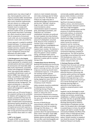 specialty teams may reduce length of
stay, improve glycemic control, and
improve outcomes (560). Standardized
orders for scheduled and correction-
dose insulin should be implemented,
and sole reliance on a sliding scale
regimen strongly discouraged. As
hospitals move to comply with
“meaningful use” regulations for
electronic health records, as mandated
by the Health Information Technology
Act, efforts should be made to assure
that all components of structured
insulin order sets are incorporated into
electronic insulin order sets (570,571).
A team approach is needed to establish
hospital pathways. To achieve glycemic
targets associated with improved
hospital outcomes, hospitals will need
multidisciplinary support to develop
insulin management protocols that
effectively and safely enable
achievement of glycemic targets (572).
5. Self-Management in the Hospital
Diabetes self-management inthe hospital
may be appropriate for competent youth
and adult patients who have a stable level
of consciousness and reasonably stable
daily insulin requirements, successfully
conduct self-management of diabetes at
home, have physical skills needed to
successfully self-administer insulin and
perform SMBG, have adequate oral
intake, are proﬁcient in carbohydrate
counting, use multiple daily insulin
injections or insulin pump therapy, and
understand sick-day management. The
patient and physician, in consultation
with nursing staff, must agree that
patient self-management is appropriate
while hospitalized.
Patients who use CSII pump therapy in
the outpatient setting can be candidates
for diabetes self-management in the
hospital, provided that they have the
mental and physical capacity to do so
(560). A hospital policy and procedures
delineating inpatient guidelines for CSII
therapy are advisable, and availability
of hospital personnel with expertise in
CSII therapy is essential. It is important
that nursing personnel document basal
rates and bolus doses taken on a daily
basis.
6. MNT in the Hospital
The goals of MNT are to optimize
glycemic control, provide adequate
calories to meet metabolic demands,
and create a discharge plan for follow-
up care (551,573). The ADA does not
endorse any single meal plan or
speciﬁed percentages of macronutrients,
and the term “ADA diet” should no
longer be used. Current nutrition
recommendations advise
individualization based on treatment
goals, physiological parameters, and
medication use. Consistent
carbohydrate meal plans are preferred
by many hospitals since they facilitate
matching the prandial insulin dose to the
amount of carbohydrate consumed
(574). Because of the complexity of
nutrition issues in the hospital, a
registered dietitian, knowledgeable and
skilled in MNT, should serve as an
inpatient team member. The dietitian is
responsible for integrating information
about the patient’s clinical condition,
eating, and lifestyle habits and for
establishing treatment goals in order to
determine a realistic plan for nutrition
therapy (116).
7. Bedside Blood Glucose Monitoring
Bedside POC blood glucose monitoring
is used to guide insulin dosing. In the
patient receiving nutrition, the timing
of glucose monitoring should match
carbohydrate exposure. In the patient
not receiving nutrition, glucose
monitoring is performed every 4–6 h
(575,576). More frequent blood glucose
testing ranging from every 30 min to
every 2 h is required for patients on
intravenous insulin infusions.
Safety standards should be established
for blood glucose monitoring
prohibiting sharing of ﬁnger-stick
lancing devices, lancets, needles, and
meters to reduce the risk of
transmission of blood-borne diseases.
Shared lancing devices carry essentially
the same risk as sharing syringes and
needles (577).
Accuracy of blood glucose
measurements using POC meters has
limitations that must be considered.
Although the FDA allows a 1/2 20%
error for blood glucose meters,
questions about the appropriateness of
these criteria have been raised (388).
Glucose measures differ signiﬁcantly
between plasma and whole blood, terms
that are often used interchangeably and
can lead to misinterpretation. Most
commercially available capillary blood
glucose meters introduce a correction
factor of ;1.12 to report a “plasma-
adjusted” value (578).
Signiﬁcant discrepancies between
capillary, venous, and arterial plasma
samples have been observed in patients
with low or high hemoglobin
concentrations, hypoperfusion, and the
presence of interfering substances
particularly maltose, as contained in
immunoglobulins (579). Analytical
variability has been described with
several meters (580). Increasingly
newer generation POC blood glucose
meters correct for variation in
hematocrit and for interfering
substances. Any glucose result that
does not correlate with the patient’s
status should be conﬁrmed through
conventional laboratory sampling of
plasma glucose. The FDA has become
increasingly concerned about the use of
POC blood glucose meters in the
hospital and is presently reviewing
matters related to their use.
8. Discharge Planning and DSME
Transition from the acute care setting
is a high-risk time for all patients, not
just those with diabetes or new
hyperglycemia. Although there is an
extensive literature concerning safe
transition within and from the hospital,
little of it is speciﬁc to diabetes (581).
Diabetes discharge planning is not a
separate entity, but is an important part
of an overall discharge plan. As such,
discharge planning begins at
admission to the hospital and is
updated as projected patient needs
change.
Inpatients may be discharged to varied
settings, including home (with or without
visiting nurse services), assisted living,
rehabilitation, or skilled nursing facilities.
The latter two sites are generally staffed
by health professionals, so diabetes
discharge planning will be limited to
communication of medication and diet
orders. For the patient who is discharged
to assisted living or to home, the optimal
program will need to consider the type
and severity ofdiabetes, the effects ofthe
patient’s illness on blood glucose levels,
and the capacities and desires of the
patient. Smooth transition to outpatient
care should be ensured. The Agency for
Healthcare Research and Quality
care.diabetesjournals.org Position Statement S59
 