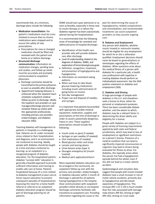 recommends that, at a minimum,
discharge plans include the following:
c Medication reconciliation: the
patient’s medications must be cross-
checked to ensure that no chronic
medications were stopped and to
ensure the safety of new
prescriptions.
c Prescriptions for new or changed
medication should be ﬁlled and
reviewed with the patient and
family at or before discharge
c Structured discharge
communication: Information on
medication changes, pending tests
and studies, and follow-up needs
must be accurately and promptly
communicated to outpatient
physicians.
c Discharge summaries should be
transmittedtothe primaryphysician
as soon as possible after discharge.
c Appointment keeping behavior is
enhanced when the inpatient team
schedules outpatient medical
follow-up prior to discharge. Ideally
the inpatient care providers or case
managers/discharge planners will
schedule follow-up visit(s) with
the appropriate professionals,
including primary care provider,
endocrinologist, and diabetes
educator (582).
Teaching diabetes self-management to
patients in hospitals is a challenging
task. Patients are ill, under increased
stress related to their hospitalization
and diagnosis, and in an environment
not conducive to learning. Ideally,
people with diabetes should be taught
at a time and place conducive to
learning: as an outpatient in a
recognized program of diabetes
education. For the hospitalized patient,
diabetes “survival skills” education is
generally a feasible approach to provide
sufﬁcient information and training to
enable safe care at home. Patients
hospitalized because of a crisis related
to diabetes management or poor care at
home require education to prevent
subsequent episodes of hospitalization.
Assessing the need for a home health
referral or referral to an outpatient
diabetes education program should be
part of discharge planning for all
patients.
DSME should start upon admission or as
soon as feasible, especially in those new
to insulin therapy or in whom the
diabetes regimen has been substantially
altered during the hospitalization.
It is recommended that the following
areas of knowledge be reviewed and
addressed prior to hospital discharge:
c Identiﬁcation of the health care
provider who will provide diabetes
care after discharge
c Level of understanding related to the
diagnosis of diabetes, SMBG, and
explanationofhomebloodglucosegoals
c Deﬁnition, recognition, treatment,
and prevention of hyperglycemia and
hypoglycemia
c Information on consistent eating
patterns
c When and how to take blood
glucose–lowering medications
including insulin administration (if
going home on insulin)
c Sick-day management
c Proper use and disposal of needles
and syringes
It is important that patients be provided
with appropriate durable medical
equipment, medication, supplies and
prescriptions at the time of discharge in
order to avoid a potentially dangerous
hiatus in care. These supplies/
prescriptions should include the
following:
c Insulin (vials or pens) if needed
c Syringes or pen needles (if needed)
c Oral medications (if needed)
c Blood glucose meter and strips
c Lancets and lancing device
c Urine ketone strips (type 1)
c Glucagon emergency kit (insulin
treated)
c Medical alert application/charm
More expanded diabetes education can
be arranged in the community. An
outpatient follow-up visit with the
primary care provider, endocrinologist,
or diabetes educator within 1 month of
discharge is advised for all patients
having hyperglycemia in the hospital.
Clear communication with outpatient
providers either directly or via hospital
discharge summaries facilitates safe
transitions to outpatient care. Providing
information regarding the cause or the
plan for determining the cause of
hyperglycemia, related complications
and comorbidities, and recommended
treatments can assist outpatient
providers as they assume ongoing
care.
B. Diabetes and Employment
Any person with diabetes, whether
insulin treated or noninsulin treated,
should be eligible for any employment
for which he or she is otherwise
qualiﬁed. Employment decisions should
never be based on generalizations or
stereotypes regarding the effects of
diabetes. When questions arise about
the medical ﬁtness of a person with
diabetes for a particular job, a health
care professional with expertise in
treating diabetes should perform an
individualized assessment. See the ADA
position statement on diabetes and
employment (583).
C. Diabetes and Driving
A large percentage of people with
diabetes in the U.S. and elsewhere
seek a license to drive, either for
personal or employment purposes.
There has been considerable debate
whether, and the extent to which,
diabetes may be a relevant factor in
determining the driver ability and
eligibility for a license.
People with diabetes are subject to a
great variety of licensing requirements
applied by both state and federal
jurisdictions, which may lead to loss of
employment or signiﬁcant restrictions
on a person’s license. Presence of a
medical condition that can lead to
signiﬁcantly impaired consciousness or
cognition may lead to drivers being
evaluated for ﬁtness to drive. For
diabetes, this typically arises when
the person has had a hypoglycemic
episode behind the wheel, even if
this did not lead to a motor vehicle
accident.
Epidemiological and simulator data
suggest that people with insulin-treated
diabetes have a small increase in risk of
motor vehicle accidents, primarily due
to hypoglycemia and decreased
awareness of hypoglycemia. This
increase (RR 1.12–1.19) is much smaller
than the risks associated with teenage
male drivers (RR 42), driving at night
(RR 142), driving on rural roads
S60 Position Statement Diabetes Care Volume 37, Supplement 1, January 2014
 