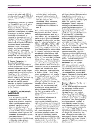 compared with urban roads (RR 9.2),
and obstructive sleep apnea (RR 2.4), all
of which are accepted for unrestricted
licensure.
The ADA position statement on diabetes
and driving (584) recommends against
blanket restrictions based on the
diagnosis of diabetes and urges
individual assessment by a health care
professional knowledgeable in diabetes
if restrictions on licensure are being
considered. Patients should be
evaluated for decreased awareness of
hypoglycemia, hypoglycemia episodes
while driving, or severe hypoglycemia.
Patients with retinopathy or peripheral
neuropathy require assessment to
determine if those complications
interfere with operation of a motor
vehicle. Health care professionals
should be cognizant of the potential risk
of driving with diabetes and counsel
their patients about detecting and
avoiding hypoglycemia while driving.
D. Diabetes Management in
Correctional Institutions
People with diabetes in correctional
facilities should receive care that meets
national standards. Because it is
estimated that nearly 80,000 inmates
have diabetes, correctional institutions
should have written policies and
procedures for the management of
diabetes and for training of medical and
correctional staff in diabetes care
practices. See the ADA position
statement on diabetes management in
correctional institutions (585) for
further discussion.
X. STRATEGIES FOR IMPROVING
DIABETES CARE
Recommendations
c Care should be aligned with
components of the Chronic Care
Model (CCM) to ensure productive
interactions between a prepared
proactive practice team and an
informed activated patient. A
c When feasible, care systems should
support team-based care, community
involvement, patient registries, and
embedded decision support tools to
meet patient needs. B
c Treatment decisions should be timely
and based on evidence-based
guidelines that are tailored to
individual patient preferences,
prognoses, and comorbidities. B
c A patient-centered communication
style should be used that
incorporates patient preferences,
assesses literacy and numeracy,
and addresses cultural barriers to
care. B
There has been steady improvement in
the proportion of diabetic patients
achieving recommended levels of A1C,
blood pressure, and LDL cholesterol in
the last 10 years, both in primary care
settings and in endocrinology practices.
Mean A1C nationally has declined from
7.82% in 1999–2000 to 7.18% in 2004
based on NHANES data (586). This has
been accompanied by improvements in
lipids and blood pressure control and led
to substantial reductions in end-stage
microvascular complications in those
with diabetes. Nevertheless, between
33.4 to 48.7% of patients with diabetes
still do not meet targets for glycemic,
blood pressure, and cholesterol control,
and only 14.3% meet targets for the
combination of all three measures and
nonsmoking status (317). Evidence also
suggests that progress in risk factor
control (particularly tobacco use) may
be slowing (317,587). Certain patient
groups, such as patients with complex
comorbidities, ﬁnancial or other social
hardships, and/or limited English
proﬁciency, may present particular
challenges to goal-based care (588,589).
Persistent variation in quality of
diabetes care across providers and
across practice settings even after
adjusting for patient factors indicates
that there remains potential for
substantial further improvements in
diabetes care.
While numerous interventions to
improve adherence to the
recommended standards have been
implemented, a major barrier to optimal
care is a delivery system that too often is
fragmented, lacks clinical information
capabilities, often duplicates services,
and is poorly designed for the
coordinated delivery of chronic care.
The CCM has been shown to be an
effective framework for improving the
quality of diabetes care (590). The CCM
includes six core elements for the
provision of optimal care of patients
with chronic disease: 1) delivery system
design (moving from a reactive to a
proactive care delivery system where
planned visits are coordinated through a
team-based approach, 2) self-
management support, 3) decision
support (basing care on evidence-
based, effective care guidelines),
4) clinical information systems (using
registries that can provide patient-
speciﬁc and population-based support
to the care team), 5) community
resources and policies (identifying or
developing resources to support
healthy lifestyles), and 6) health
systems (to create a quality-oriented
culture). Redeﬁnition of the roles of the
clinic staff and promoting self-
management on the part of the patient
are fundamental to the successful
implementation of the CCM (591).
Collaborative, multidisciplinary teams
are best suited to provide such care for
people with chronic conditions such as
diabetes and to facilitate patients’
performance of appropriate self-
management (222,224,287,592).
NDEP maintains an online resource
(www.betterdiabetescare.nih.gov) to
help health care professionals design
and implement more effective health
care delivery systems for those with
diabetes. Three speciﬁc objectives, with
references to literature that outlines
practical strategies to achieve each, are
outlined below.
Objective 1: Optimize Provider and
Team Behavior
The care team should prioritize timely
and appropriate intensiﬁcation of
lifestyle and/or pharmaceutical
therapy of patients who have not
achieved beneﬁcial levels of blood
pressure, lipid, or glucose control (593).
Strategies such as explicit goal setting
with patients (594); identifying and
addressing language, numeracy, or
cultural barriers to care (595–598);
integrating evidence-based guidelines
and clinical information tools into the
process of care (599–601); and
incorporating care management teams
including nurses, pharmacists, and
other providers (602–604) have each
been shown to optimize provider and
team behavior and thereby catalyze
reduction in A1C, blood pressure, and
LDL cholesterol.
care.diabetesjournals.org Position Statement S61
 