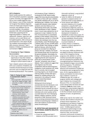 A1C in Pediatrics
Recent studies question the validity of
A1Cinthe pediatricpopulation, especially
in ethnic minorities, and suggest OGTT or
FPG as more suitable diagnostic tests
(33). However, many of these studies do
not recognize that diabetes diagnostic
criteria are based upon long-term health
outcomes, and validations are not
currently available in the pediatric
population (34). ADA acknowledges the
limited data supporting A1C for
diagnosing diabetes in children and
adolescents. However, aside from rare
instances, such as cystic ﬁbrosis and
hemoglobinopathies, ADA continues to
recommend A1C in this cohort (35,36).
The modiﬁed recommendations of the
ADA consensus statement “Type 2
DiabetesinChildrenandAdolescents” are
summarized in Table 5.
C. Screening for Type 1 Diabetes
Recommendation
c Inform type 1 diabetic patients of the
opportunity to have their relatives
screened for type 1 diabetes risk in the
setting of a clinical research study. E
Type 1 diabetic patients often present
with acute symptoms of diabetes and
markedly elevated blood glucose levels,
and some cases are diagnosed with life-
threatening ketoacidosis. The incidence
and prevalence of type 1 diabetes is
increasing (31,37,38). Several studies
suggestthatmeasuringisletautoantibodies
in relatives of those with type 1 diabetes
may identify individuals who are at risk for
developing type 1 diabetes. Such testing,
coupled with education about diabetes
symptoms and close follow-up in an
observational clinical study, may enable
earlier identiﬁcation of type 1 diabetes
onset. A recent study reported the risk of
progression to type 1 diabetes from the
time of seroconversion to autoantibody
positivity in three pediatric cohorts from
Finland, Germany, and the U.S. Of the 585
children who developed more than two
autoantibodies, nearly 70% developed type
1 diabetes within 10 years and 84% within
15 years (39,40). These ﬁndings are highly
signiﬁcant because, while the German
group was recruited from offspring of
parents with type 1 diabetes, the Finnish
and Colorado groups were recruited from
the general population. Remarkably, the
ﬁndings in all three groups were the same,
suggesting that the same sequence of
events led to clinical disease in both
“sporadic” and genetic cases of type 1
diabetes. There is evidence to suggest that
early diagnosis may limit acute
complications (39) and extend long-term
endogenous insulin production (41). While
there is currently a lack of accepted
screening programs, one should consider
referring relatives of those with type 1
diabetes for antibody testing for risk
assessment in the setting of a clinical
research study (http://www2.
diabetestrialnet.org).
Widespread clinical testing of
asymptomatic low-risk individuals is not
currently recommended. Higher-risk
individuals may be screened, but only in
the context of a clinical research setting.
Individuals who screen positive will be
counseled about the risk of developing
diabetes, diabetes symptoms, and the
prevention of DKA. Numerous clinical
studiesarebeingconductedtotestvarious
methods of preventing type 1 diabetes in
those with evidence of autoimmunity
(www.clinicaltrials.gov).
III. DETECTION AND DIAGNOSIS OF
GESTATIONAL DIABETES MELLITUS
Recommendations
c Screen for undiagnosed type 2
diabetes at the ﬁrst prenatal visit in
those with risk factors, using standard
diagnostic criteria. B
c Screen for GDM at 24–28 weeks of
gestation in pregnant women not
previously known to have diabetes. A
c Screen women with GDM for
persistent diabetes at 6–12 weeks
postpartum, using the OGTT and
nonpregnancy diagnostic criteria. E
c Women with a history of GDM should
have lifelong screening for the
development of diabetes or
prediabetes at least every 3 years. B
c Women with a history of GDM found
to have prediabetes should receive
lifestyle interventions or metformin
to prevent diabetes. A
c Further research is needed to
establish a uniform approach to
diagnosing GDM. E
For many years, GDM was deﬁned as
any degree of glucose intolerance with
onset or ﬁrst recognition during
pregnancy (13), whether or not the
condition persisted after pregnancy,
and not excluding the possibility that
unrecognized glucose intolerance may
have antedated or begun concomitantly
with the pregnancy. This deﬁnition
facilitated a uniform strategy for
detection and classiﬁcation of GDM, but
its limitations were recognized for many
years. As the ongoing epidemic of
obesity and diabetes has led to more
type 2 diabetes in women of
childbearing age, the number of
pregnant women with undiagnosed
type 2 diabetes has increased (42).
Because of this, it is reasonable to
screen women with risk factors for type
2 diabetes (Table 4) at their initial
prenatal visit, using standard diagnostic
criteria (Table 2). Women with diabetes
in the ﬁrst trimester should receive a
diagnosis of overt, not gestational,
diabetes.
GDM carries risks for the mother and
neonate. Not all adverse outcomes are
of equal clinical importance. The
Hyperglycemia and Adverse Pregnancy
Outcome (HAPO) study (43), a large-
scale (;25,000 pregnant women)
multinational epidemiological study,
demonstrated that risk of adverse
maternal, fetal, and neonatal
outcomes continuously increased as a
function of maternal glycemia at 24–28
Table 5—Testing for type 2 diabetes
in asymptomatic children*
Criteria
c Overweight (BMI .85th percentile for
age and sex, weight for height .85th
percentile, or weight .120% of ideal
for height)
Plus any two of the following risk factors:
c Family history of type 2 diabetes in
ﬁrst- or second-degree relative
c Race/ethnicity (Native American,
African American, Latino, Asian
American, Paciﬁc Islander)
c Signs of insulin resistance or
conditions associated with insulin
resistance (acanthosis nigricans,
hypertension, dyslipidemia,
polycystic ovarian syndrome, or
small-for-gestational-age birth weight)
c Maternal history of diabetes or GDM
during the child’s gestation
Age of initiation: age 10 years or at onset
of puberty, if puberty occurs at
a younger age
Frequency: every 3 years
*Persons aged 18 years and younger.
S18 Position Statement Diabetes Care Volume 37, Supplement 1, January 2014
 