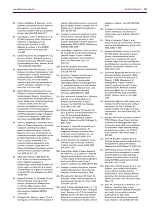 89. Patel A, MacMahon S, Chalmers J, et al.;
ADVANCE Collaborative Group. Intensive
blood glucose control and vascular
outcomes in patients with type 2 diabetes.
N Engl J Med 2008;358:2560–2572
90. Ismail-Beigi F, Craven T, Banerji MA, et al.;
ACCORD trial group. Effect of intensive
treatment of hyperglycaemia on
microvascular outcomes in type 2
diabetes: an analysis of the ACCORD
randomised trial. Lancet 2010;376:
419–430
91. Gerstein HC, Miller ME, Byington RP, et al.;
Action to Control Cardiovascular Risk in
Diabetes Study Group. Effects of intensive
glucose lowering in type 2 diabetes. N Engl
J Med 2008;358:2545–2559
92. Nathan DM, Cleary PA, Backlund JY, et al.;
Diabetes Control and Complications Trial/
Epidemiology of Diabetes Interventions
and Complications (DCCT/EDIC) Study
Research Group. Intensive diabetes
treatment and cardiovascular disease in
patients with type 1 diabetes. N Engl J
Med 2005;353:2643–2653
93. Nathan DM, Zinman B, Cleary PA, et al.;
Diabetes Control and Complications Trial/
Epidemiology of Diabetes Interventions
and Complications (DCCT/EDIC) Research
Group. Modern-day clinical course of type
1 diabetes mellitus after 30 years’
duration: the Diabetes Control and
Complications Trial/Epidemiology of
Diabetes Interventions and Complications
and Pittsburgh Epidemiology of Diabetes
Complications experience (1983–2005).
Arch Intern Med 2009;169:1307–1316
94. Skyler JS, Bergenstal R, Bonow RO, et al.;
American Diabetes Association; American
College of Cardiology Foundation;
American Heart Association. Intensive
glycemic control and the prevention of
cardiovascular events: implications of the
ACCORD, ADVANCE, and VA Diabetes
Trials: a position statement of the
American Diabetes Association and a
scientiﬁc statement of the American
College of Cardiology Foundation and the
American Heart Association. Diabetes
Care 2009;32:187–192
95. Riddle MC, Ambrosius WT, Brillon DJ,
et al.; Action to Control Cardiovascular
Risk in Diabetes Investigators.
Epidemiologic relationships between A1C
and all-cause mortality during a median
3.4-year follow-up of glycemic treatment
in the ACCORD trial. Diabetes Care 2010;
33:983–990
96. Reaven PD, Moritz TE, Schwenke DC, et al.
Intensive glucose lowering therapy
reduces cardiovascular disease events
in Veterans Affairs Diabetes Trial
participants with lower calciﬁed coronary
atherosclerosis. Diabetes 2009;58:
2642–2648
97. Duckworth WC, Abraira C, Moritz TE, et al.;
Investigators of the VADT. The duration of
diabetes affects the response to intensive
glucose control in type 2 subjects: the VA
Diabetes Trial. J Diabetes Complications
2011;25:355–361
98. Turnbull FM, Abraira C, Anderson RJ, et al.;
Control Group. Intensive glucose control
and macrovascular outcomes in type 2
diabetes [published correction appears in
Diabetologia 2009;52:2470]. Diabetologia
2009;52:2288–2298
99. Ismail-Beigi F, Moghissi E, Tiktin M, Hirsch
IB, Inzucchi SE, Genuth S. Individualizing
glycemic targets in type 2 diabetes
mellitus: implications of recent clinical
trials. Ann Intern Med 2011;154:
554–559
100. American Diabetes Association.
Postprandial blood glucose. Diabetes Care
2001;24:775–778
101. Ceriello A, Taboga C, Tonutti L, et al.
Evidence for an independent and
cumulative effect of postprandial
hypertriglyceridemia and hyperglycemia
on endothelial dysfunction and oxidative
stress generation: effects of short- and
long-term simvastatin treatment.
Circulation 2002;106:1211–1218
102. Raz I, Wilson PW, Strojek K, et al. Effects of
prandial versus fasting glycemia on
cardiovascular outcomes in type 2
diabetes: the HEART2D trial. Diabetes
Care 2009;32:381–386
103. Metzger BE, Buchanan TA, Coustan DR,
et al. Summary and recommendations of
the Fifth International Workshop-
Conference on Gestational Diabetes
Mellitus. Diabetes Care 2007;30(Suppl. 2):
S251–S260
104. Kitzmiller JL, Block JM, Brown FM, et al.
Managing preexisting diabetes for
pregnancy: summary of evidence and
consensus recommendations for care.
Diabetes Care 2008;31:1060–1079
105. DeWitt DE, Hirsch IB. Outpatient insulin
therapy in type 1 and type 2 diabetes
mellitus: scientiﬁc review. JAMA 2003;
289:2254–2264
106. Rosenstock J, Dailey G, Massi-Benedetti
M, Fritsche A, Lin Z, Salzman A. Reduced
hypoglycemia risk with insulin glargine:
a meta-analysis comparing insulin glargine
with human NPH insulin in type 2
diabetes. Diabetes Care 2005;28:950–955
107. American Diabetes Association. Intensive
Diabetes Management. Alexandria, VA,
American Diabetes Association, 2009
108. Mooradian AD, Bernbaum M, Albert SG.
Narrative review: a rational approach to
starting insulin therapy. Ann Intern Med
2006;145:125–134
109. Wood JR, Miller KM, Maahs DM, et al.; T1D
Exchange Clinic Network. Most youth with
type 1 diabetes in the T1D Exchange Clinic
Registry do not meet American Diabetes
Association or International Society for
Pediatric and Adolescent Diabetes clinical
guidelines. Diabetes Care 2013;36:2035–
2037
110. Kmietowicz Z. Insulin pumps improve
control and reduce complications in
children with type 1 diabetes. BMJ 2013;
347:f5154
111. Phillip M, Battelino T, Atlas E, et al.
Nocturnal glucose control with an artiﬁcial
pancreas at a diabetes camp. N Engl J Med
2013;368:824–833
112. Wolpert HA, Atakov-Castillo A, Smith SA,
Steil GM. Dietary fat acutely increases
glucose concentrations and insulin
requirements in patients with type 1
diabetes: implications for carbohydrate-
based bolus dose calculation and intensive
diabetes management. Diabetes Care
2013;36:810–816
113. Inzucchi SE, Bergenstal RM, Buse JB, et al.;
American Diabetes Association (ADA);
European Association for the Study of
Diabetes (EASD). Management of
hyperglycemia in type 2 diabetes:
a patient-centered approach. Position
statement of the American Diabetes
Association (ADA) and the European
Association for the Study of Diabetes
(EASD). Diabetes Care 2012;35:1364–
1379
114. Bennett WL, Maruthur NM, Singh S, et al.
Comparative effectiveness and safety of
medications for type 2 diabetes: an
update including new drugs and 2-drug
combinations. Ann Intern Med 2011;154:
602–613
115. Blonde L, Merilainen M, Karwe V, Raskin P;
TITRATE Study Group. Patient-directed
titration for achieving glycaemic goals
using a once-daily basal insulin analogue:
an assessment of two different fasting
plasma glucose targetsdthe TITRATE
study. Diabetes Obes Metab 2009;11:
623–631
116. Evert AB, Boucher JL, Cypress M, et al.
Nutrition therapy recommendations for the
management of adults with diabetes.
Diabetes Care2014;37(Suppl. 1):S120–S143
117. DAFNE Study Group. Training in ﬂexible,
intensive insulin management to enable
dietary freedom in people with type 1
diabetes: Dose Adjustment for Normal
Eating (DAFNE) randomised controlled
trial. BMJ 2002;325:746
118. Kulkarni K, Castle G, Gregory R, et al.; the
Diabetes Care and Education Dietetic
Practice Group. Nutrition Practice
Guidelines for Type 1 Diabetes Mellitus
positively affect dietitian practices and
patient outcomes. J Am Diet Assoc 1998;
98:62–70
119. Rossi MC, Nicolucci A, Di Bartolo P, et al.
Diabetes Interactive Diary: a new
telemedicine system enabling ﬂexible diet
and insulin therapy while improving
quality of life: an open-label,
international, multicenter, randomized
study. Diabetes Care 2010;33:109–115
care.diabetesjournals.org Position Statement S65
 