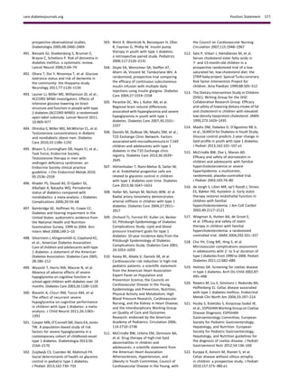 prospective observational studies.
Diabetologia 2005;48:2460–2469
491. Biessels GJ, Staekenborg S, Brunner E,
Brayne C, Scheltens P. Risk of dementia in
diabetes mellitus: a systematic review.
Lancet Neurol 2006;5:64–74
492. Ohara T, Doi Y, Ninomiya T, et al. Glucose
tolerance status and risk of dementia in
the community: the Hisayama study.
Neurology 2011;77:1126–1134
493. Launer LJ, Miller ME, Williamson JD, et al.;
ACCORD MIND investigators. Effects of
intensive glucose lowering on brain
structure and function in people with type
2 diabetes (ACCORD MIND): a randomised
open-label substudy. Lancet Neurol 2011;
10:969–977
494. Dhindsa S, Miller MG, McWhirter CL, et al.
Testosterone concentrations in diabetic
and nondiabetic obese men. Diabetes
Care 2010;33:1186–1192
495. Bhasin S, Cunningham GR, Hayes FJ, et al.;
Task Force, Endocrine Society.
Testosterone therapy in men with
androgen deﬁciency syndromes: an
Endocrine Society clinical practice
guideline. J Clin Endocrinol Metab 2010;
95:2536–2559
496. Khader YS, Dauod AS, El-Qaderi SS,
Alkafajei A, Batayha WQ. Periodontal
status of diabetics compared with
nondiabetics: a meta-analysis. J Diabetes
Complications 2006;20:59–68
497. Bainbridge KE, Hoffman HJ, Cowie CC.
Diabetes and hearing impairment in the
United States: audiometric evidence from
the National Health and Nutrition
Examination Survey, 1999 to 2004. Ann
Intern Med 2008;149:1–10
498. Silverstein J, Klingensmith G, Copeland KC,
et al.; American Diabetes Association.
Care of children and adolescents with type
1 diabetes: a statement of the American
Diabetes Association. Diabetes Care 2005;
28:186–212
499. Wysocki T, Harris MA, Mauras N, et al.
Absence of adverse effects of severe
hypoglycemia on cognitive function in
school-aged children with diabetes over 18
months. Diabetes Care 2003;26:1100–1105
500. Blasetti A, Chiuri RM, Tocco AM, et al.
The effect of recurrent severe
hypoglycemia on cognitive performance
in children with type 1 diabetes: a meta-
analysis. J Child Neurol 2011;26:1383–
1391
501. Cooper MN, O’Connell SM, Davis EA, Jones
TW. A population-based study of risk
factors for severe hypoglycaemia in a
contemporary cohort of childhood-onset
type 1 diabetes. Diabetologia 2013;56:
2164–2170
502. Zuijdwijk CS, Cuerden M, Mahmud FH.
Social determinants of health on glycemic
control in pediatric type 1 diabetes.
J Pediatr 2013;162:730–735
503. Nimri R, Weintrob N, Benzaquen H, Ofan
R, Fayman G, Phillip M. Insulin pump
therapy in youth with type 1 diabetes:
a retrospective paired study. Pediatrics
2006;117:2126–2131
504. Doyle EA, Weinzimer SA, Steffen AT,
Ahern JA, Vincent M, Tamborlane WV. A
randomized, prospective trial comparing
the efﬁcacy of continuous subcutaneous
insulin infusion with multiple daily
injections using insulin glargine. Diabetes
Care 2004;27:1554–1558
505. Perantie DC, Wu J, Koller JM, et al.
Regional brain volume differences
associated with hyperglycemia and severe
hypoglycemia in youth with type 1
diabetes. Diabetes Care 2007;30:2331–
2337
506. Daniels M, DuBose SN, Maahs DM, et al.;
T1D Exchange Clinic Network. Factors
associated with microalbuminuria in 7,549
children and adolescents with type 1
diabetes in the T1D Exchange clinic
registry. Diabetes Care 2013;36:2639–
2645
507. H¨ortenhuber T, Rami-Mehar B, Satler M,
et al. Endothelial progenitor cells are
related to glycemic control in children
with type 1 diabetes over time. Diabetes
Care 2013;36:1647–1653
508. Haller MJ, Samyn M, Nichols WW, et al.
Radial artery tonometry demonstrates
arterial stiffness in children with type 1
diabetes. Diabetes Care 2004;27:2911–
2917
509. Orchard TJ, Forrest KY, Kuller LH, Becker
DJ; Pittsburgh Epidemiology of Diabetes
Complications Study. Lipid and blood
pressure treatment goals for type 1
diabetes: 10-year incidence data from the
Pittsburgh Epidemiology of Diabetes
Complications Study. Diabetes Care 2001;
24:1053–1059
510. Kavey RE, Allada V, Daniels SR, et al.
Cardiovascular risk reduction in high-risk
pediatric patients: a scientiﬁc statement
from the American Heart Association
Expert Panel on Population and
Prevention Science; the Councils on
Cardiovascular Disease in the Young,
Epidemiology and Prevention, Nutrition,
Physical Activity and Metabolism, High
Blood Pressure Research, Cardiovascular
Nursing, and the Kidney in Heart Disease;
and the Interdisciplinary Working Group
on Quality of Care and Outcomes
Research: endorsed by the American
Academy of Pediatrics. Circulation 2006;
114:2710–2738
511. McCrindle BW, Urbina EM, Dennison BA,
et al. Drug therapy of high-risk lipid
abnormalities in children and
adolescents: a scientiﬁc statement from
the American Heart Association
Atherosclerosis, Hypertension, and
Obesity in Youth Committee, Council of
Cardiovascular Disease in the Young, with
the Council on Cardiovascular Nursing.
Circulation 2007;115:1948–1967
512. Salo P, Viikari J, H¨am¨al¨ainen M, et al.
Serum cholesterol ester fatty acids in
7- and 13-month-old children in a
prospective randomized trial of a low-
saturated fat, low-cholesterol diet: the
STRIP baby project. Special Turku coronary
Risk factor Intervention Project for
children. Acta Paediatr 1999;88:505–512
513. The Dietary Intervention Study in Children
(DISC); Writing Group for the DISC
Collaborative Research Group. Efﬁcacy
and safety of lowering dietary intake of fat
and cholesterol in children with elevated
low-density lipoprotein cholesterol. JAMA
1995;273:1429–1435
514. Maahs DM, Dabelea D, D’Agostino RB Jr,
et al.; SEARCH for Diabetes in Youth Study.
Glucose control predicts 2-year change in
lipid proﬁle in youth with type 1 diabetes.
J Pediatr 2013;162:101–107.e1
515. McCrindle BW, Ose L, Marais AD.
Efﬁcacy and safety of atorvastatin in
children and adolescents with familial
hypercholesterolemia or severe
hyperlipidemia: a multicenter,
randomized, placebo-controlled trial.
J Pediatr 2003;143:74–80
516. de Jongh S, Lilien MR, op’t Roodt J, Stroes
ES, Bakker HD, Kastelein JJ. Early statin
therapy restores endothelial function in
children with familial
hypercholesterolemia. J Am Coll Cardiol
2002;40:2117–2121
517. Wiegman A, Hutten BA, de Groot E,
et al. Efﬁcacy and safety of statin
therapy in children with familial
hypercholesterolemia: a randomized
controlled trial. JAMA 2004;292:331–337
518. Cho YH, Craig ME, Hing S, et al.
Microvascular complications assessment
in adolescents with 2- to 5-yr duration of
type 1 diabetes from 1990 to 2006. Pediatr
Diabetes 2011;12:682–689
519. Holmes GK. Screening for coeliac disease
in type 1 diabetes. Arch Dis Child 2002;87:
495–498
520. Rewers M, Liu E, Simmons J, Redondo MJ,
Hoffenberg EJ. Celiac disease associated
with type 1 diabetes mellitus. Endocrinol
Metab Clin North Am 2004;33:197–214
521. Husby S, Koletzko S, Korponay-Szab´o IR,
et al.; ESPGHAN Working Group on Coeliac
Disease Diagnosis; ESPGHAN
Gastroenterology Committee; European
Society for Pediatric Gastroenterology,
Hepatology, and Nutrition. European
Society for Pediatric Gastroenterology,
Hepatology, and Nutrition guidelines for
the diagnosis of coeliac disease. J Pediatr
Gastroenterol Nutr 2012;54:136–160
522. Kurppa K, Ashorn M, Iltanen S, et al.
Celiac disease without villous atrophy
in children: a prospective study. J Pediatr
2010;157:373–380.e1
care.diabetesjournals.org Position Statement S77
 