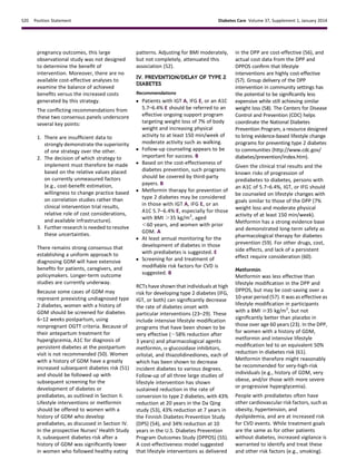 pregnancy outcomes, this large
observational study was not designed
to determine the beneﬁt of
intervention. Moreover, there are no
available cost-effective analyses to
examine the balance of achieved
beneﬁts versus the increased costs
generated by this strategy.
The conﬂicting recommendations from
these two consensus panels underscore
several key points:
1. There are insufﬁcient data to
strongly demonstrate the superiority
of one strategy over the other.
2. The decision of which strategy to
implement must therefore be made
based on the relative values placed
on currently unmeasured factors
(e.g., cost-beneﬁt estimation,
willingness to change practice based
on correlation studies rather than
clinical intervention trial results,
relative role of cost considerations,
and available infrastructure).
3. Further research is needed to resolve
these uncertainties.
There remains strong consensus that
establishing a uniform approach to
diagnosing GDM will have extensive
beneﬁts for patients, caregivers, and
policymakers. Longer-term outcome
studies are currently underway.
Because some cases of GDM may
represent preexisting undiagnosed type
2 diabetes, women with a history of
GDM should be screened for diabetes
6–12 weeks postpartum, using
nonpregnant OGTT criteria. Because of
their antepartum treatment for
hyperglycemia, A1C for diagnosis of
persistent diabetes at the postpartum
visit is not recommended (50). Women
with a history of GDM have a greatly
increased subsequent diabetes risk (51)
and should be followed up with
subsequent screening for the
development of diabetes or
prediabetes, as outlined in Section II.
Lifestyle interventions or metformin
should be offered to women with a
history of GDM who develop
prediabetes, as discussed in Section IV.
In the prospective Nurses’ Health Study
II, subsequent diabetes risk after a
history of GDM was signiﬁcantly lower
in women who followed healthy eating
patterns. Adjusting for BMI moderately,
but not completely, attenuated this
association (52).
IV. PREVENTION/DELAY OF TYPE 2
DIABETES
Recommendations
c Patients with IGT A, IFG E, or an A1C
5.7–6.4% E should be referred to an
effective ongoing support program
targeting weight loss of 7% of body
weight and increasing physical
activity to at least 150 min/week of
moderate activity such as walking.
c Follow-up counseling appears to be
important for success. B
c Based on the cost-effectiveness of
diabetes prevention, such programs
should be covered by third-party
payers. B
c Metformin therapy for prevention of
type 2 diabetes may be considered
in those with IGT A, IFG E, or an
A1C 5.7–6.4% E, especially for those
with BMI .35 kg/m2
, aged
,60 years, and women with prior
GDM. A
c At least annual monitoring for the
development of diabetes in those
with prediabetes is suggested. E
c Screening for and treatment of
modiﬁable risk factors for CVD is
suggested. B
RCTs have shown that individuals at high
risk for developing type 2 diabetes (IFG,
IGT, or both) can signiﬁcantly decrease
the rate of diabetes onset with
particular interventions (23–29). These
include intensive lifestyle modiﬁcation
programs that have been shown to be
very effective (;58% reduction after
3 years) and pharmacological agents
metformin, a-glucosidase inhibitors,
orlistat, and thiazolidinediones, each of
which has been shown to decrease
incident diabetes to various degrees.
Follow-up of all three large studies of
lifestyle intervention has shown
sustained reduction in the rate of
conversion to type 2 diabetes, with 43%
reduction at 20 years in the Da Qing
study (53), 43% reduction at 7 years in
the Finnish Diabetes Prevention Study
(DPS) (54), and 34% reduction at 10
years in the U.S. Diabetes Prevention
Program Outcomes Study (DPPOS) (55).
A cost-effectiveness model suggested
that lifestyle interventions as delivered
in the DPP are cost-effective (56), and
actual cost data from the DPP and
DPPOS conﬁrm that lifestyle
interventions are highly cost-effective
(57). Group delivery of the DPP
intervention in community settings has
the potential to be signiﬁcantly less
expensive while still achieving similar
weight loss (58). The Centers for Disease
Control and Prevention (CDC) helps
coordinate the National Diabetes
Prevention Program, a resource designed
to bring evidence-based lifestyle change
programs for preventing type 2 diabetes
to communities (http://www.cdc.gov/
diabetes/prevention/index.htm).
Given the clinical trial results and the
known risks of progression of
prediabetes to diabetes, persons with
an A1C of 5.7–6.4%, IGT, or IFG should
be counseled on lifestyle changes with
goals similar to those of the DPP (7%
weight loss and moderate physical
activity of at least 150 min/week).
Metformin has a strong evidence base
and demonstrated long-term safety as
pharmacological therapy for diabetes
prevention (59). For other drugs, cost,
side effects, and lack of a persistent
effect require consideration (60).
Metformin
Metformin was less effective than
lifestyle modiﬁcation in the DPP and
DPPOS, but may be cost-saving over a
10-year period (57). It was as effective as
lifestyle modiﬁcation in participants
with a BMI $35 kg/m2
, but not
signiﬁcantly better than placebo in
those over age 60 years (23). In the DPP,
for women with a history of GDM,
metformin and intensive lifestyle
modiﬁcation led to an equivalent 50%
reduction in diabetes risk (61).
Metformin therefore might reasonably
be recommended for very-high-risk
individuals (e.g., history of GDM, very
obese, and/or those with more severe
or progressive hyperglycemia).
People with prediabetes often have
other cardiovascular risk factors, such as
obesity, hypertension, and
dyslipidemia, and are at increased risk
for CVD events. While treatment goals
are the same as for other patients
without diabetes, increased vigilance is
warranted to identify and treat these
and other risk factors (e.g., smoking).
S20 Position Statement Diabetes Care Volume 37, Supplement 1, January 2014
 