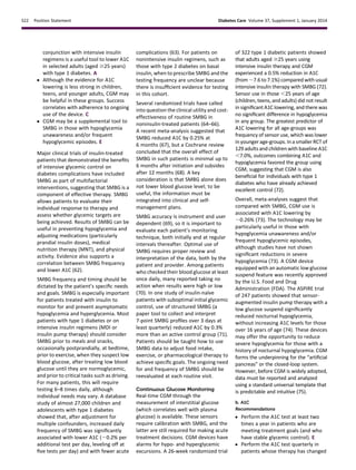 conjunction with intensive insulin
regimens is a useful tool to lower A1C
in selected adults (aged $25 years)
with type 1 diabetes. A
c Although the evidence for A1C
lowering is less strong in children,
teens, and younger adults, CGM may
be helpful in these groups. Success
correlates with adherence to ongoing
use of the device. C
c CGM may be a supplemental tool to
SMBG in those with hypoglycemia
unawareness and/or frequent
hypoglycemic episodes. E
Major clinical trials of insulin-treated
patients that demonstrated the beneﬁts
of intensive glycemic control on
diabetes complications have included
SMBG as part of multifactorial
interventions, suggesting that SMBG is a
component of effective therapy. SMBG
allows patients to evaluate their
individual response to therapy and
assess whether glycemic targets are
being achieved. Results of SMBG can be
useful in preventing hypoglycemia and
adjusting medications (particularly
prandial insulin doses), medical
nutrition therapy (MNT), and physical
activity. Evidence also supports a
correlation between SMBG frequency
and lower A1C (62).
SMBG frequency and timing should be
dictated by the patient’s speciﬁc needs
and goals. SMBG is especially important
for patients treated with insulin to
monitor for and prevent asymptomatic
hypoglycemia and hyperglycemia. Most
patients with type 1 diabetes or on
intensive insulin regimens (MDI or
insulin pump therapy) should consider
SMBG prior to meals and snacks,
occasionally postprandially, at bedtime,
prior to exercise, when they suspect low
blood glucose, after treating low blood
glucose until they are normoglycemic,
and prior to critical tasks such as driving.
For many patients, this will require
testing 6–8 times daily, although
individual needs may vary. A database
study of almost 27,000 children and
adolescents with type 1 diabetes
showed that, after adjustment for
multiple confounders, increased daily
frequency of SMBG was signiﬁcantly
associated with lower A1C (20.2% per
additional test per day, leveling off at
ﬁve tests per day) and with fewer acute
complications (63). For patients on
nonintensive insulin regimens, such as
those with type 2 diabetes on basal
insulin, when to prescribe SMBG and the
testing frequency are unclear because
there is insufﬁcient evidence for testing
in this cohort.
Several randomized trials have called
into question the clinical utility and cost-
effectiveness of routine SMBG in
noninsulin-treated patients (64–66).
A recent meta-analysis suggested that
SMBG reduced A1C by 0.25% at
6 months (67), but a Cochrane review
concluded that the overall effect of
SMBG in such patients is minimal up to
6 months after initiation and subsides
after 12 months (68). A key
consideration is that SMBG alone does
not lower blood glucose level; to be
useful, the information must be
integrated into clinical and self-
management plans.
SMBG accuracy is instrument and user
dependent (69), so it is important to
evaluate each patient’s monitoring
technique, both initially and at regular
intervals thereafter. Optimal use of
SMBG requires proper review and
interpretation of the data, both by the
patient and provider. Among patients
who checked their blood glucose at least
once daily, many reported taking no
action when results were high or low
(70). In one study of insulin-na¨ıve
patients with suboptimal initial glycemic
control, use of structured SMBG (a
paper tool to collect and interpret
7-point SMBG proﬁles over 3 days at
least quarterly) reduced A1C by 0.3%
more than an active control group (71).
Patients should be taught how to use
SMBG data to adjust food intake,
exercise, or pharmacological therapy to
achieve speciﬁc goals. The ongoing need
for and frequency of SMBG should be
reevaluated at each routine visit.
Continuous Glucose Monitoring
Real-time CGM through the
measurement of interstitial glucose
(which correlates well with plasma
glucose) is available. These sensors
require calibration with SMBG, and the
latter are still required for making acute
treatment decisions. CGM devices have
alarms for hypo- and hyperglycemic
excursions. A 26-week randomized trial
of 322 type 1 diabetic patients showed
that adults aged $25 years using
intensive insulin therapy and CGM
experienced a 0.5% reduction in A1C
(from ;7.6 to 7.1%) compared with usual
intensive insulin therapy with SMBG (72).
Sensor use in those ,25 years of age
(children, teens, and adults) did not result
in signiﬁcant A1C lowering, and there was
no signiﬁcant difference in hypoglycemia
in any group. The greatest predictor of
A1C lowering for all age-groups was
frequency of sensor use, which was lower
in younger age-groups. In a smaller RCT of
129 adults and children with baseline A1C
,7.0%, outcomes combining A1C and
hypoglycemia favored the group using
CGM, suggesting that CGM is also
beneﬁcial for individuals with type 1
diabetes who have already achieved
excellent control (72).
Overall, meta-analyses suggest that
compared with SMBG, CGM use is
associated with A1C lowering by
;0.26% (73). The technology may be
particularly useful in those with
hypoglycemia unawareness and/or
frequent hypoglycemic episodes,
although studies have not shown
signiﬁcant reductions in severe
hypoglycemia (73). A CGM device
equipped with an automatic low glucose
suspend feature was recently approved
by the U.S. Food and Drug
Administration (FDA). The ASPIRE trial
of 247 patients showed that sensor-
augmented insulin pump therapy with a
low glucose suspend signiﬁcantly
reduced nocturnal hypoglycemia,
without increasing A1C levels for those
over 16 years of age (74). These devices
may offer the opportunity to reduce
severe hypoglycemia for those with a
history of nocturnal hypoglycemia. CGM
forms the underpinning for the “artiﬁcial
pancreas” or the closed-loop system.
However, before CGM is widely adopted,
data must be reported and analyzed
using a standard universal template that
is predictable and intuitive (75).
b. A1C
Recommendations
c Perform the A1C test at least two
times a year in patients who are
meeting treatment goals (and who
have stable glycemic control). E
c Perform the A1C test quarterly in
patients whose therapy has changed
S22 Position Statement Diabetes Care Volume 37, Supplement 1, January 2014
 