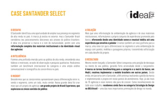 O DESAFIO
OSantanderidentificouumaoportunidadedeampliarsuapresençanosegmento
de alta renda no país. A marca já existia no exterior, mas o Santander Brasil
considerou seu posicionamento desconexo aos anseios do público brasileiro.
A ideia era preservar a marca e o tom de exclusividade, porém com uma
reformulação completa dos materiais institucionais e da identidade visual
das agências.
A INTELIGÊNCIA
Fizemos uma profunda imersão junto ao público de alta renda, entendendo seus
hábitos e interesses, através de observação e pesquisa qualitativa. Realizamos
também um benchmark internacional da categoria e uma ampla análise
comunicacional e iconográfica da concorrência no país.
O INSIGHT
Descobrimos que os concorrentes apresentavam pouca diferenciação entre si,
sendo o segmento, como um todo, muito similar. Nossa grande ideia foi criar
mais que um projeto de agências: um grande projeto de Brand Experience, que
explorasse os cincos sentidos do público.
A SOLUÇÃO
Mais que uma reformulação da ambientação da agência e de seus materiais
institucionais, reformulamos o próprio conjunto de experiências promovido pelo
banco, oferecendo desde uma identidade sonora e musical inédita até uma
experiência que envolvia o paladar. Criamos também um novo grafismo para a
marca, uma nova cor que a diferenciasse no segmento e uma ambientação de
espaço com painéis, mobílias e paisagismo próprios, transmitindo sofisticação
em cada detalhe do projeto.
O RESULTADO
Mesmo recém-lançado, o Santander Select conquistou uma posição de destaque
na mente do seu público, gerando forte atratividade desde o lançamento.
A marca se tornou benchmarking para a categoria e a matriz do banco, em
Madri, resolveu implementar o modelo brasileiro em outros países. Desde
então,emparceriacomoSantander,aDIAcontinuarealizandoagestãodamarca
e implementando o projeto em novos pontos de atendimento. Hoje, já são mais
de 70 agências e esse número não para de crescer. Como reconhecimento de
todo esse trabalho, recebemos ainda Ouro na categoria Estratégia de Design
no IDEA Brasil – uma das mais importantes premiações de design no mundo.
CASE SANTANDER SELECT
 