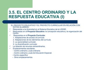 3.5. EL CENTRO ORDINARIO Y LA
RESPUESTA EDUCATIVA (I)
  EL PROYECTO EDUCATIVO Y EL PROYECTO CURRICULAR EN RELACIÓN CON
    ESTOS ALUMNOS:
   Respuestas a la diversidad en el Sistema Educativo de la LOGSE.
   Respuestas en el Proyecto Educativo: la concepción educativa y la organización del
    Centro.
    Respuestas en el Proyecto Curricular:
    1. Adaptaciones de acceso al currículo.
    2. Adaptaciones de los elementos del currículo.
    3. La opcionalidad curricular.
    4. La diversificación curricular.
   La dotación de recursos extraordinarios.
   Emplazamientos escolares:
    - Centro ordinario y aula ordinaria.
    - Centro ordinario y aula de Educación Especial.
   - Centro específico
   - Otros emplazamientos.
 
