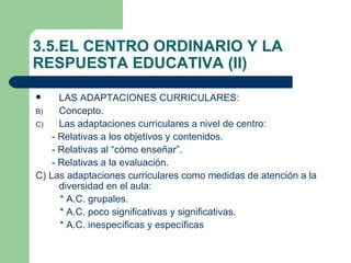 3.5.EL CENTRO ORDINARIO Y LA
RESPUESTA EDUCATIVA (II)

     LAS ADAPTACIONES CURRICULARES:
B)    Concepto.
C)    Las adaptaciones curriculares a nivel de centro:
    - Relativas a los objetivos y contenidos.
    - Relativas al “cómo enseñar”.
    - Relativas a la evaluación.
C) Las adaptaciones curriculares como medidas de atención a la
      diversidad en el aula:
      * A.C. grupales.
      * A.C. poco significativas y significativas.
      * A.C. inespecíficas y específicas
 