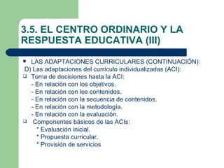 3.5. EL CENTRO ORDINARIO Y LA
RESPUESTA EDUCATIVA (III)
 LAS ADAPTACIONES CURRICULARES (CONTINUACIÓN):
D) Las adaptaciones del currículo individualizadas (ACI):
 Toma de decisiones hasta la ACI:
  - En relación con los objetivos.
  - En relación con los contenidos.
  - En relación con la secuencia de contenidos.
  - En relación con la metodología.
  - En relación con la evaluación.
 Componentes básicos de las ACIs:
    * Evaluación inicial.
    * Propuesta curricular.
    * Provisión de servicios
 
