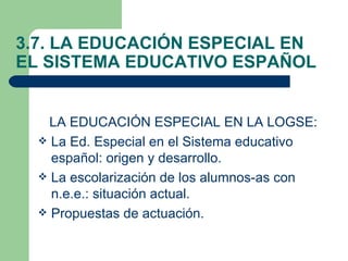 3.7. LA EDUCACIÓN ESPECIAL EN
EL SISTEMA EDUCATIVO ESPAÑOL


    LA EDUCACIÓN ESPECIAL EN LA LOGSE:
   La Ed. Especial en el Sistema educativo
    español: origen y desarrollo.
   La escolarización de los alumnos-as con
    n.e.e.: situación actual.
   Propuestas de actuación.
 
