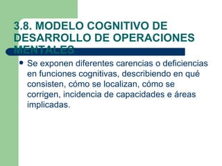 3.8. MODELO COGNITIVO DE
DESARROLLO DE OPERACIONES
MENTALES
   Se exponen diferentes carencias o deficiencias
    en funciones cognitivas, describiendo en qué
    consisten, cómo se localizan, cómo se
    corrigen, incidencia de capacidades e áreas
    implicadas.
 