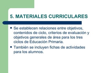5. MATERIALES CURRICULARES

   Se establecen relaciones entre objetivos,
    contenidos de ciclo, criterios de evaluación y
    objetivos generales de área para los tres
    ciclos de Educación Primaria.
   También se incluyen fichas de actividades
    para los alumnos.
 