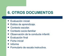 6. OTROS DOCUMENTOS

   Evaluación inicial.
   Estilos de aprendizaje.
   Contexto escolar.
   Contexto socio-familiar
   Observación de la conducta infantil.
   Evaluación final
   Ficha inicial
   Informe
   Formulario de escala instructiva.
 