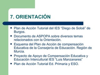 7. ORIENTACIÓN

   Plan de Acción Tutorial del IES “Diego de Soloé” de
    Burgos.
   Documento de ASPOPA sobre diversos temas
    relacionados con la Orientación.
   Esquema del Plan de Acción de compensación
    Educativa de la Consejería de Educación. Región de
    Murcia.
   Proyecto de Apoyo de Compensación Educativa y
    Educación Intercultural IES “Luis Manzanares”
   Plan de Acción Tutorial Ed. Primaria y ESO.
 