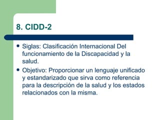 8. CIDD-2

   Siglas: Clasificación Internacional Del
    funcionamiento de la Discapacidad y la
    salud.
   Objetivo: Proporcionar un lenguaje unificado
    y estandarizado que sirva como referencia
    para la descripción de la salud y los estados
    relacionados con la misma.
 