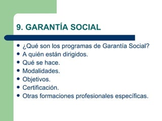 9. GARANTÍA SOCIAL

   ¿Qué son los programas de Garantía Social?
   A quién están dirigidos.
   Qué se hace.
   Modalidades.
   Objetivos.
   Certificación.
   Otras formaciones profesionales específicas.
 