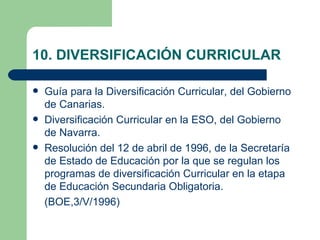 10. DIVERSIFICACIÓN CURRICULAR

   Guía para la Diversificación Curricular, del Gobierno
    de Canarias.
   Diversificación Curricular en la ESO, del Gobierno
    de Navarra.
   Resolución del 12 de abril de 1996, de la Secretaría
    de Estado de Educación por la que se regulan los
    programas de diversificación Curricular en la etapa
    de Educación Secundaria Obligatoria.
    (BOE,3/V/1996)
 