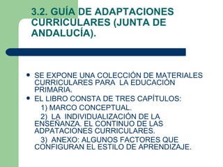 3.2. GUÍA DE ADAPTACIONES
    CURRICULARES (JUNTA DE
    ANDALUCÍA).



   SE EXPONE UNA COLECCIÓN DE MATERIALES
    CURRICULARES PARA LA EDUCACIÓN
    PRIMARIA.
   EL LIBRO CONSTA DE TRES CAPÍTULOS:
     1) MARCO CONCEPTUAL.
     2) LA INDIVIDUALIZACIÓN DE LA
    ENSEÑANZA. EL CONTINUO DE LAS
    ADPATACIONES CURRICULARES.
     3) ANEXO: ALGUNOS FACTORES QUE
    CONFIGURAN EL ESTILO DE APRENDIZAJE.
 