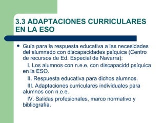 3.3 ADAPTACIONES CURRICULARES
EN LA ESO

   Guía para la respuesta educativa a las necesidades
    del alumnado con discapacidades psíquica (Centro
    de recursos de Ed. Especial de Navarra):
      I. Los alumnos con n.e.e. con discapacidd psíquica
    en la ESO.
      II. Respuesta educativa para dichos alumnos.
      III. Adaptaciones curriculares individuales para
    alumnos con n.e.e.
      IV. Salidas profesionales, marco normativo y
    bibliografía.
 