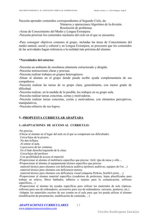 DOCUMENTO INDIVIDUAL DE ADAPTACIÓN CURRICULAR INFORMATIZADO     Martínez Alcolea, A. y Calvo Rodríguez, Ángel R.




Necesita aprender contenidos correspondientes al Segundo Ciclo, de:
                                 Números y operaciones:Algoritmo de la división.
                                 Resolución de problemas
-Areas de Conocimiento del Medio y Lengua Extranjera:
-Necesita priorizar los contenidos nucleares del ciclo en el que se encuentra.

-Para conseguir objetivos comunes al grupo, incluídas las áreas de Conocimiento del
medio natural, social y cultural y en Lengua Extranjera, se procurará que los contenidos
de las actividades hagan referencia a la realidad más próxima del alumno.


*Necesidades del entorno:

-Necesita un ambiente de enseñanza altamente estructurado y dirigido.
-Necesita instrucciones claras y precisas.
-Necesita realizar trabajos en grupos heterogéneos.
-Situar al alumno en el grupo donde pueda recibir ayuda complementaria de sus
compañeros.
-Necesita realizar las tareas de su grupo clase, generalmente, con menor grado de
dificultad.
-Necesita realizar, en la medida de lo posible, los trabajos en su grupo aula.
-Necesita realizar tareas concretas, cortas y motivadoras.
-Necesita realizar tareas concretas, cortas y motivadoras, con elementos perceptivos,
manipulativos,
-Necesita refuerzo de sus logros.


V.-PROPUESTA CURRICULAR ADAPTADA

1.-ADAPTACIONES DE ACCESO AL CURRICULO:
-No precisa.
-Ubicar al alumno en el lugar del aula en el que se compensen sus dificultades:
 .Cerca/lejos de la pizarra.
 .No den reflejos.
 .Al entrar al aula.
 .Lejos/cerca de las ventanas.
 .En el lado derecho/izquierdo de la clase.
 .Cerca/lejos del profesor.
 .Con posibilidad de acceso al material.
-Proporcionar al alumno el mobiliario específico que precise: Atril, tipo de mesa y silla ...
-Proporcionar al alumno el equipamiento técnico específico que precise:
 .material técnico para alumnos con deficiencia auditiva (prótesis auditivas, equipos de f m ...)
 .material técnico para alumnos con deficiencia motora.
 .material técnico para alumnos con deficiencia visual (máquina Perkins, braille'n print, ...)
-Proporcionar al alumno material específico (cuadernos de prelectura, hojas plastificadas para
trabajo en relieve, libros hablados, tableros o tarjetas para la comunicación, software
específicos,...)
-Proporcionar al alumno las ayudas específicas para utilizar los materiales de aula (ópticas,
software para uso de ordenadores, accesorios para uso de ordenadores: carcasas, punteros, etc.)
-Adaptar los materiales escritos de uso común en el aula para que los pueda utilizar el alumno
(modificación de presentación, modificación de contenido, ...)


ADAPTACIONES CURRICULARES                                 17
www.adaptacionescurriculares.com
                                                                     Chicho Rodríguez Zarallo
 