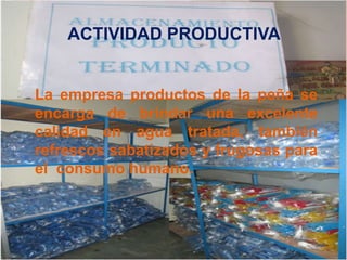 ACTIVIDAD PRODUCTIVA 
La empresa productos de la peña se 
encarga de brindar una excelente 
calidad en agua tratada, también 
refrescos sabatizados y frugosas para 
el consumo humano. 
 