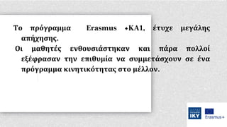 Το πρόγραμμα Erasmus +KA1, έτυχε μεγάλης
απήχησης.
Οι μαθητές ενθουσιάστηκαν και πάρα πολλοί
εξέφρασαν την επιθυμία να συμμετάσχουν σε ένα
πρόγραμμα κινητικότητας στο μέλλον.
 