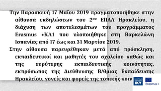 Την Παρασκευή 17 Μαΐου 2019 πραγματοποιήθηκε στην
αίθουσα εκδηλώσεων του 2ου ΕΠΑΛ Ηρακλείου, η
διάχυση των αποτελεσμάτων του προγράμματος
Erasmus +KA1 που υλοποιήθηκε στη Βαρκελώνη
Ισπανίας από 17 έως και 31 Μαρτίου 2019.
Στην αίθουσα παρευρέθηκαν μετά από πρόσκληση,
εκπαιδευτικοί και μαθητές του σχολείου καθώς και
της ευρύτερης εκπαιδευτικής κοινότητας,
εκπρόσωπος της Διεύθυνσης Β/θμιας Εκπαίδευσης
Ηρακλείου, γονείς και φορείς της τοπικής κοινωνίας.
 
