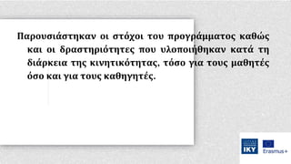 Παρουσιάστηκαν οι στόχοι του προγράμματος καθώς
και οι δραστηριότητες που υλοποιήθηκαν κατά τη
διάρκεια της κινητικότητας, τόσο για τους μαθητές
όσο και για τους καθηγητές.
 