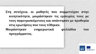 Στη συνέχεια, οι μαθητές που συμμετείχαν στην
κινητικότητα, μοιράστηκαν τις εμπειρίες τους με
τους παρευρισκόμενους και απάντησαν με προθυμία
στις ερωτήσεις που τους τέθηκαν.
Μοιράστηκαν ενημερωτικά φυλλάδια του
προγράμματος.
 