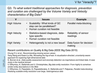 P.Missier-2016
Diachronworkshoppanel
V for “Veracity”?
Q3. To what extent traditional approaches for diagnosis, prevention
and curation are challenged by the Volume Variety and Velocity
characteristics of Big Data?
V Issues Example
High Volume • Scalability: What kinds of QC
step can be parallelised?
• Human curation not feasible
Parallel meta-blocking
High Velocity • Statistics-based diagnosis, data-
type specific
• Human curation not feasible
Reliability of sensor
readings
High Variety • Heterogeneity is not a new issue! Data fusion for decision
making
Recent contributions on Quality & Big Data (IEEE Big Data 2015)
Chung-Yi Li et al., Recommending missing sensor values
Yang Wang and Kwan-Liu Ma, Revealing the fog-of-war: A visualization-directed, uncertainty-aware
approach for exploring high-dimensional data
S. Bonner et al., Data quality assessment and anomaly detection via map/reduce and linked data: A case
study in the medical domain
V. Efthymiou, K. Stefanidis and V. Christophides, Big data entity resolution: From highly to somehow
similar entity descriptions in the Web
V. Efthymiou, G. Papadakis, G. Papastefanatos, K. Stefanidis and T. Palpanas, Parallel meta-blocking:
Realizing scalable entity resolution over large, heterogeneous data
 