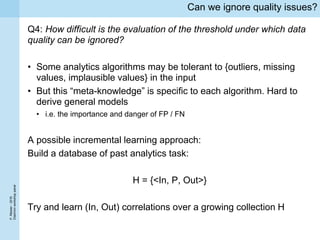 P.Missier-2016
Diachronworkshoppanel
Can we ignore quality issues?
Q4: How difficult is the evaluation of the threshold under which data
quality can be ignored?
• Some analytics algorithms may be tolerant to {outliers, missing
values, implausible values} in the input
• But this “meta-knowledge” is specific to each algorithm. Hard to
derive general models
• i.e. the importance and danger of FP / FN
A possible incremental learning approach:
Build a database of past analytics task:
H = {<In, P, Out>}
Try and learn (In, Out) correlations over a growing collection H
 