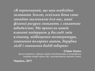 «Я переконаний, що нам необхідно
залишити Землю, оскільки вона стає
занадто маленькою для нас, наші
фізичні ресурси зникають з лякаючою
швидкістю. Ми принесли нашій
планеті подарунок у вигляді змін
клімату, підвищення температури,
зникнення полярних шапок, вирубки
лісів і зникнення видів тварин»
Стівен Хокінг,
фізик-теоретик, відомий своїми дослідженнями в астрофізиці,
зокрема теорії чорних дір, популяризатор наукових знань.
Червень, 2017
 