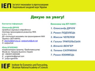 Дякую за увагу!
Контактна інформація:
Олександр ДЯЧУК
провідний науковий співробітник
Сектору прогнозування розвитку ПЕК,
к.т.н., с.н.с.
ДУ «Інститут економіки та прогнозування НАН
України» (ІЕП НАНУ),
E: diachuk@ief.org.ua, oadyachuk@ukr.net
S: oadyachuk
Юлія ОГАРЕНКО
координаторка проекту, Представництво
Фонду ім. Гайнріха Бьолля в Україні
M: +38(097) 6405388
E: y.ogarenko@gmail.com
S: yuliya.ogarenko
Виконавці від ІЕП НАНУ:
1. Олександр ДЯЧУК
2. Роман ПОДОЛЕЦЬ
3. Максим ЧЕПЕЛЄВ
4. Галина ТРИПОЛЬСЬКА
5. Віталій ВЕНГЕР
6. Тетяна САПРИКІНА
7. Роман ЮХИМЕЦЬ
 