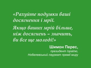 «Рахуйте подумки ваші
досягнення і мрії.
Якщо ваших мрій більше,
ніж досягнень – значить,
ви все ще молоді!»
Шимон Перес,
президент Ізраїлю,
Нобелевський лауреат премії миру
 