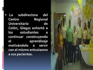  La subdirectora del
Centro Regional
Universitario de
Colón, Glagys exhortó a
los estudiantes a
continuar construyendo
el aprendizaje
motivándolo a servir
con el mismo entusiasmo
a sus pacientes.
