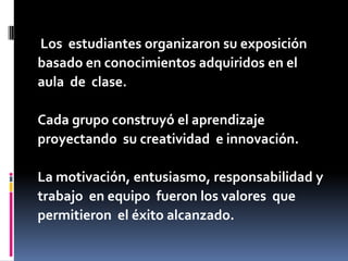 Los estudiantes organizaron su exposición
basado en conocimientos adquiridos en el
aula de clase.
Cada grupo construyó el aprendizaje
proyectando su creatividad e innovación.
La motivación, entusiasmo, responsabilidad y
trabajo en equipo fueron los valores que
permitieron el éxito alcanzado.