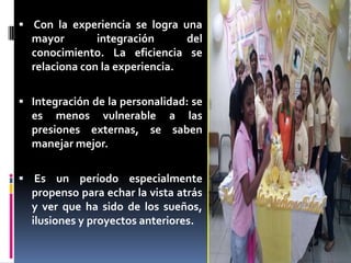  Con la experiencia se logra una
mayor integración del
conocimiento. La eficiencia se
relaciona con la experiencia.
 Integración de la personalidad: se
es menos vulnerable a las
presiones externas, se saben
manejar mejor.
 Es un período especialmente
propenso para echar la vista atrás
y ver que ha sido de los sueños,
ilusiones y proyectos anteriores.
 