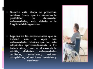  Durante esta etapa se presentan
cambios físicos que incrementan la
posibilidad de desarrollar
enfermedades, esto debido a la
fragilidad del organismo.
 Algunas de las enfermedades que se
asocian con la vejez son
enfermedades crónicas que han sido
adquiridas aproximadamente a los
treinta años, como es el caso de la
artritis, diabetes, enfermedades
cardiacas, reumatismo, lesiones
ortopédicas, alteraciones mentales y
nerviosas.
 